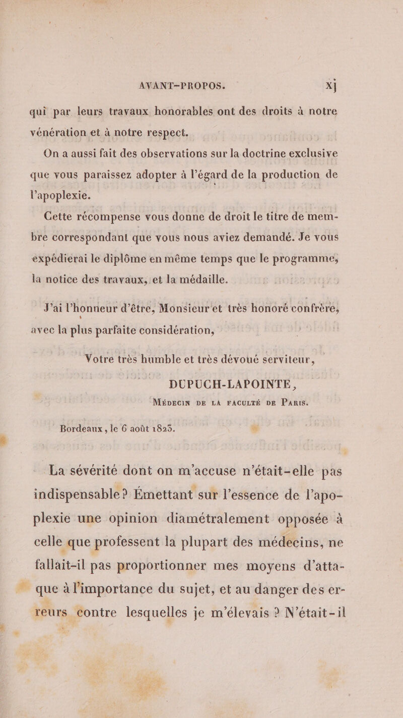 qui par leurs travaux honorables ont des droits à notre vénération et à notre respect. | On a aussi fait des observations sur la doctrine exclusive que vous paraissez adopter à l’égard de la production de l’apoplexie. Cette récompense vous donne de droit le titre de mem- bre correspondant que vous nous aviez demandé. Je vous expédierai le diplôme en même temps que le programme, la notice des travaux, et la médaille. J'ai lhonneur d’être, Monsieur et très honoré confrère, avec la plus parfaite considération, Votre très humble et très dévoué serviteur, DUPUCH-LAPOINTE, MÉDECIN DE LA FACULTÉ DE PARIS. Bordeaux, le 6 août 1823. # La sévérité dont on m'accuse n’était-elle pas indispensable ? Émettant sur l'essence de l’apo- plexie une opinion diamétralement opposée à celle que professent la plupart des médecins, ne fallait-il pas proportionner mes moyens d’atta- que à l'importance du sujet, et au danger des er- reurs contre lesquelles je m'élevais ? N’était-il