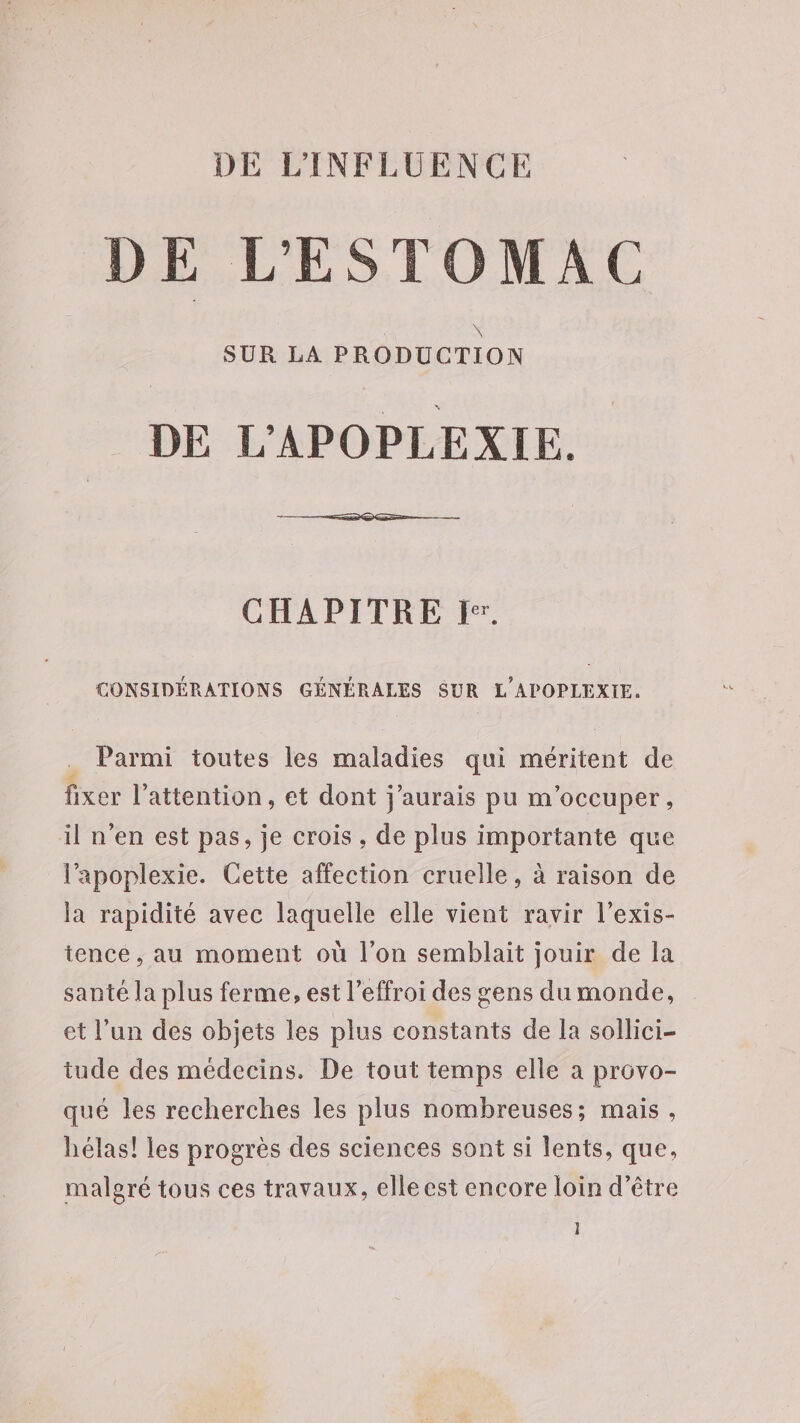 DE L'INFLUENCE DE L'ESTOMAC _ DE L'APOPLEXIE. CHAPITRE I. CONSIDÉRATIONS GÉNÉRALES SUR L'APOPLEXIE. Parmi toutes les maladies qui méritent de fixer l'attention, et dont j'aurais pu m'occuper, il n'en est pas, je crois , de plus importante que l'apoplexie. Cette affection cruelle, à raison de la rapidité avec laquelle elle vient ravir l’exis- tence , au moment où l’on semblait jouir de la santé la plus ferme, est l’effroi des gens du monde, et l’un des objets les plus constants de la sollici- tude des médecins. De tout temps elle a provo- qué les recherches les plus nombreuses; mais, hélas! les progrès des sciences sont si lents, que, malgré tous ces travaux, elleest encore loin d’être