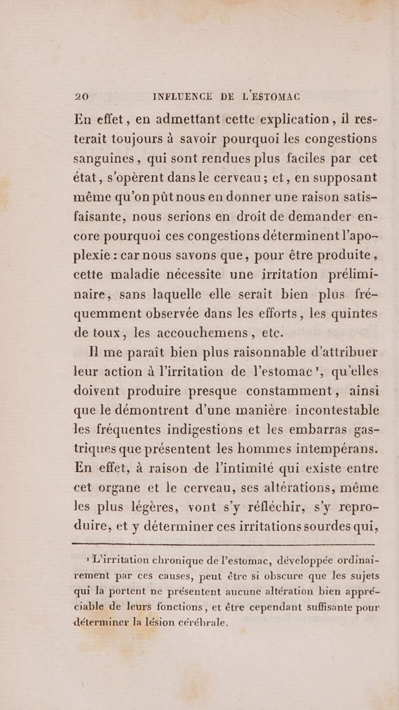 En effet, en admettant cette explication, il res- terait toujours à savoir pourquoi les congestions sanguines, qui sont rendues plus faciles par cet état, s’opèrent dans le cerveau; et, en supposant même qu'on pütnous en donner une raison satis- faisante, nous serions en droit de demander en- core pourquoi ces congestions déterminent l’apo- plexie : car nous savons que, pour être produite, cette maladie nécessite une irritation prélimi- naire, sans laquelle elle serait bien plus fre- quemment observée dans les efforts, les quintes de toux, les accouchemens, etc. H me paraît bien plus raisonnable d'attribuer leur action à l’irritation de l'estomac’, qu'elles doivent produire presque constamment, ainsi que le démontrent d'une manière incontestable les fréquentes indigestions et les embarras gas- triques que présentent les hommes intempérans. En effet, à raison de l'intimité qui existe entre cet organe et le cerveau, ses altérations, même les plus légères, vont s’y réfléchir, s’y repro- duire, et y déterminer ces irritationssourdes qui, : L'irritation chronique de l’estomac, développée ordinai- rement par ces causes, peut être si obscure que les sujets qui la portent ne présentent aucune altération bien appré- ciable de leurs fonctions, et être cependant suffisante pour déterminer la lésion cérébrale.