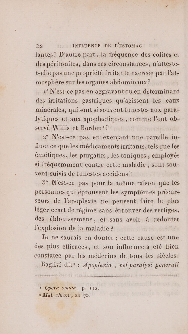 lantes ? D'autre part, la fréquence des colites et des péritonites, dans ces circonstances, n’atteste- t-elle pas une propriété irritante exercée par l’at- mosphère sur les organes abdominaux ? 1° N'est-ce pas en aggravant ou en déterminant des irritations gastriques qu'agissent les eaux minérales, qui sont si souvent funestes aux para- lytiques et aux apoplectiques , comme l'ont ob- servé Willis et Bordeu: ? 2° N'est-ce pas en exerçant une pareille in- fluence que les médicaments irritants, tels que les émétiques, les purgatifs , les toniques ,; employés si fréquemment contre cette maladie , sont sou- vent suivis de funestes accidens ? 5° N'est-ce pas pour la même raison que les personnes qui éprouvent les symptômes précur- seurs de l’apoplexie ne peuvent faire le pius léger écart de régime sans éprouver des vertiges, des éblouissemens, et sans avoir à redouter l'explosion de la maladie ? | Je ne saurais en douter ; cette cause est une des plus efficaces, et son influence a été bien constatée par les médecins de tous les siècles. Baglivi dit* : Apoplexiæ, vel paralyst generali tm : Opera omita, p. 112. + Mal. chron., ob 75.