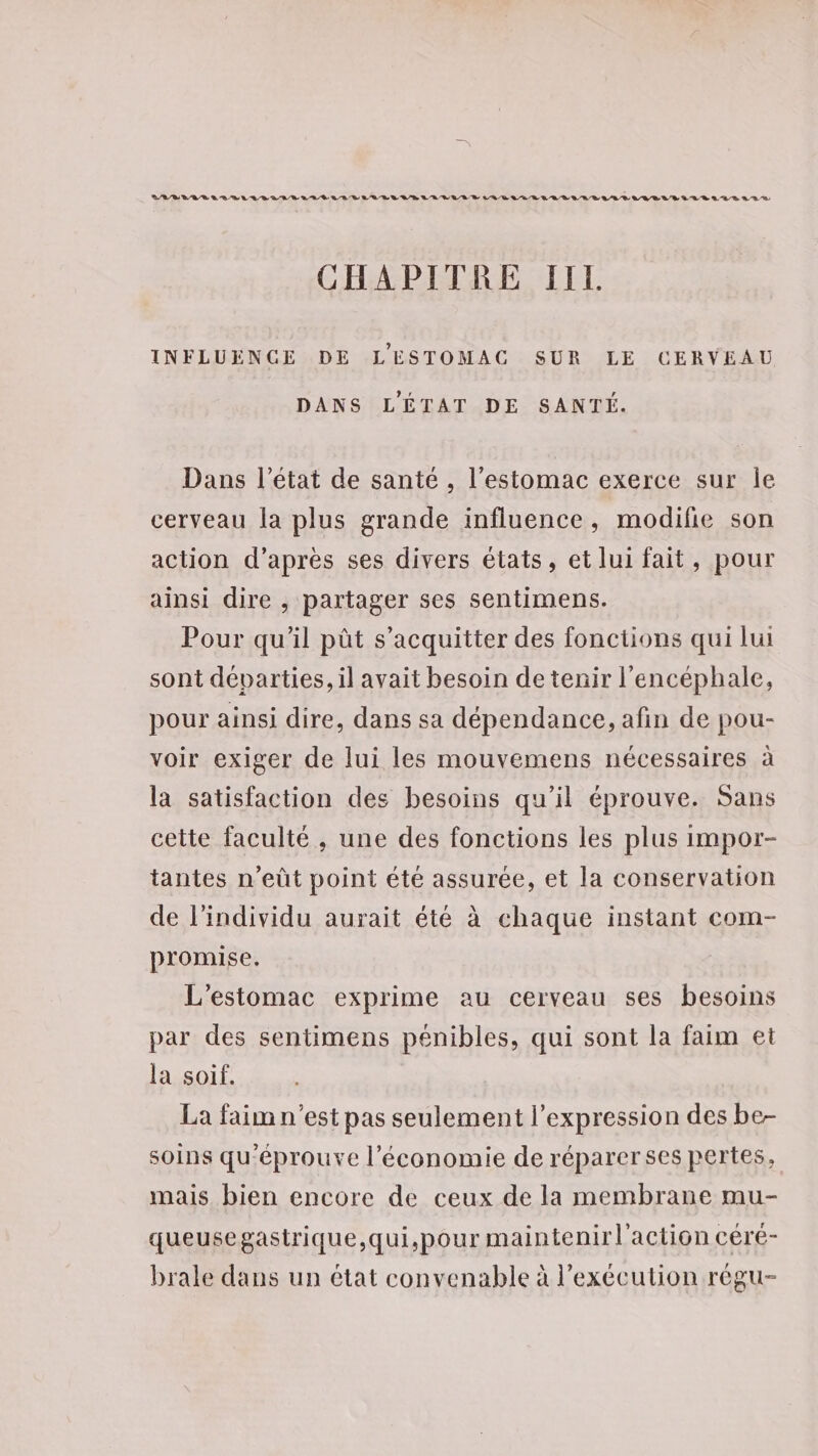 CHAPITRE IIL INFLUENCE DE L'ESTOMAC SUR LE CERVEAU DANS L'ÉTAT DE SANTÉ. Dans l’état de sante , l'estomac exerce sur Île cerveau la plus grande influence, modifie son action d’après ses divers états, et lui fait, pour ainsi dire , partager ses sentimens. Pour qu’il pût s'acquitter des fonctions qui lui sont départies, il avait besoin de tenir l'encéphale, pour ainsi dire, dans sa dépendance, afin de pou- voir exiger de lui les mouvemens nécessaires à la satisfaction des besoins qu’il éprouve. Sans cette faculté, une des fonctions les plus impor- tantes n’eût point été assurée, et la conservation de l'individu aurait été à chaque instant com- promise. L'estomac exprime au cerveau ses besoins par des sentimens pénibles, qui sont la faim et la soif. La faim n’est pas seulement l'expression des be- soins qu'éprouve l’économie de réparer ses pertes, mais bien encore de ceux de la membrane mu- queusegastrique,qui,pour maintenirl'action céré- brale dans un état convenable à l'exécution régu-