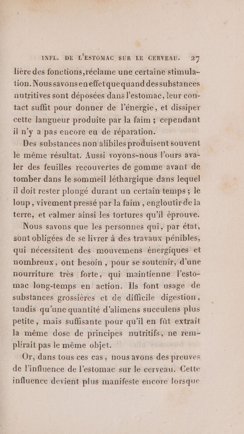 lière des fonctions ,réclame une certaine stimula- tion. Noussavonseneffetque quand dessubstances nutritives sont déposées dans l'estomac, leur con- tact suffit pour donner de l'énergie, et dissiper cette langueur produite par la faim ; cependant il n'y à pas encore eu de réparation. Des substances non alibiles produisent souvent le même résultat. Aussi voyons-nous l'ours ava- ler des feuilles recouvertes de gomme avant de tomber dans le sommeil léthargique dans lequel il doit rester plongé durant un certain temps; le loup, vivement pressé par la faim , engloutir de la terre, et calmer ainsi les tortures qu’il éprouve. Nous savons que les personnes qui, par état, sont obligées de se livrer à des travaux pénibles, qui nécessitent des mouvemens énergiques et nombreux, ont besoin , pour se soutenir, d’une nourriture trés forte, qui maintienne fl’esto- mac long-temps en action. ils font usage de substances grossières et de difficile digestion, tandis qu'une quantité d’alimens succulens plus petite, mais suffisante pour qu'il en fût extrait la même dose de principes nutritifs, ne rem- plrait pas le même objet. Or, dans tous ces cas, nous avons des preuves de linfluence de l'estomac sur le cerveau. Gette influence devient plus manifeste encore lorsque