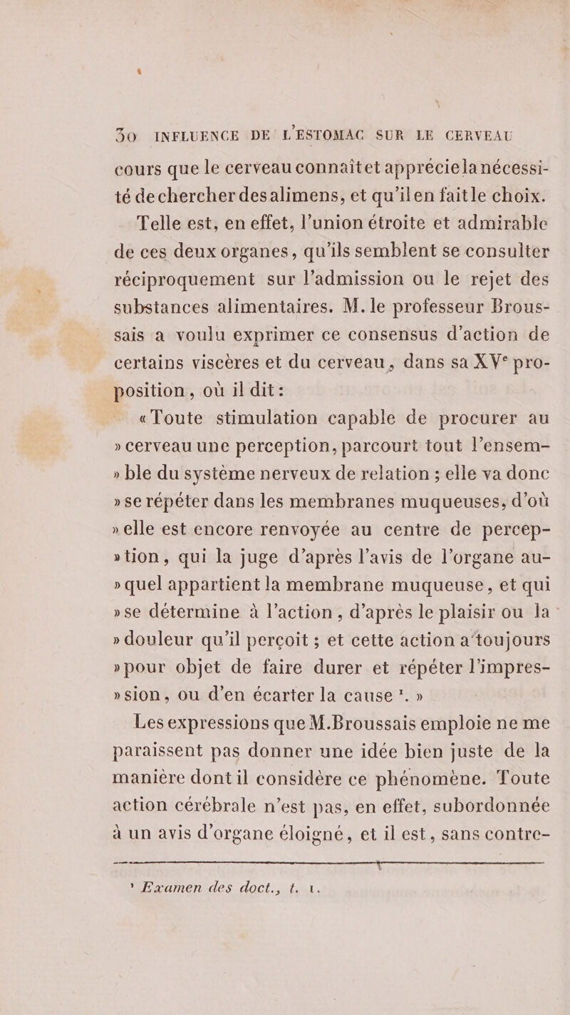 cours que le cerveau connaîtet apprécie la nécessi- té dechercher desalimens, et qu'’ilen faitle choix. Telle est, en effet, l'union étroite et admirable de ces deux organes, qu’ils semblent se consulter réciproquement sur l'admission ou le rejet des substances alimentaires. M. le professeur Brous- sais a voulu exprimer ce consensus d'action de certains viscères et du cerveau, dans sa XV° pro- position, où il dit: «Toute stimulation capable de procurer au » Cerveau une perception, parcourt tout l’ensem- » ble du système nerveux de relation ; elle va donc » se répêter dans les membranes muqueuses, d’où » elle est encore renvoyée au centre de percep- »tion, qui la juge d’après l’avis de l’organe au- » quel appartient la membrane muqueuse, et qui »se détermine à l’action, d’après le plaisir ou la » douleur qu’il perçoit ; et cette action a‘toujours »pour objet de faire durer et répéter l'impres- »sion, ou d'en écarter la cause *. » Les expressions que M.Broussais emploie ne me paraissent pas donner une idée bien juste de la manière dont il considère ce phénomène. Toute action cérébrale n’est pas, en effet, subordonnée à un avis d'organe éloigné, et il est, sans contre- mn “Examen des doct., tu.