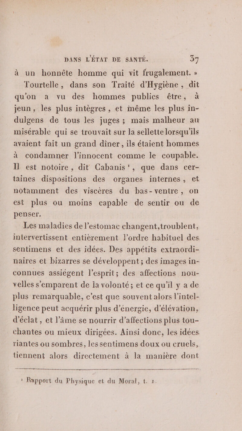 à un honnête homme qui vit frugalement. » Tourtelle, dans son Traité d'Hygiène, dit qu'on a vu des hommes publics être, à jeun, les plus intègres, et même les plus in- dulgens de tous les juges ; mais malheur au misérable qui se trouvait sur la sellette lorsqu'ils avaient fait un grand dîner, ils étaient hommes à condamner l’innocent comme le coupable. Il est notoire, dit Cabanis', que dans cer- taines dispositions des organes internes, et notamment des viscères du bas-ventre, on est plus ou moins capable de sentir ou de penser, Les maladies de l'estomac changent, troublent, intervertissent entierement l’ordre habituel des sentimens et des idées. Des appétits extraordi- naires et bizarres se développent; des images in- connues assiégent l'esprit; des affections nou- velles s'emparent de ia volonté; et ce qu’il y a de plus remarquable, c’est que souvent alors l’intel- ligence peut acquérir plus d'énergie, d’élévation, d'éclat, et l'âme se nourrir d’affections plus tou- chantes ou mieux dirigées. Ainsi done, les idées riantes ou sombres, les sentimens doux ou cruels, tiennent alors directement à la manière dont nes on | : Rapport du Physique et du Moral, t. r.