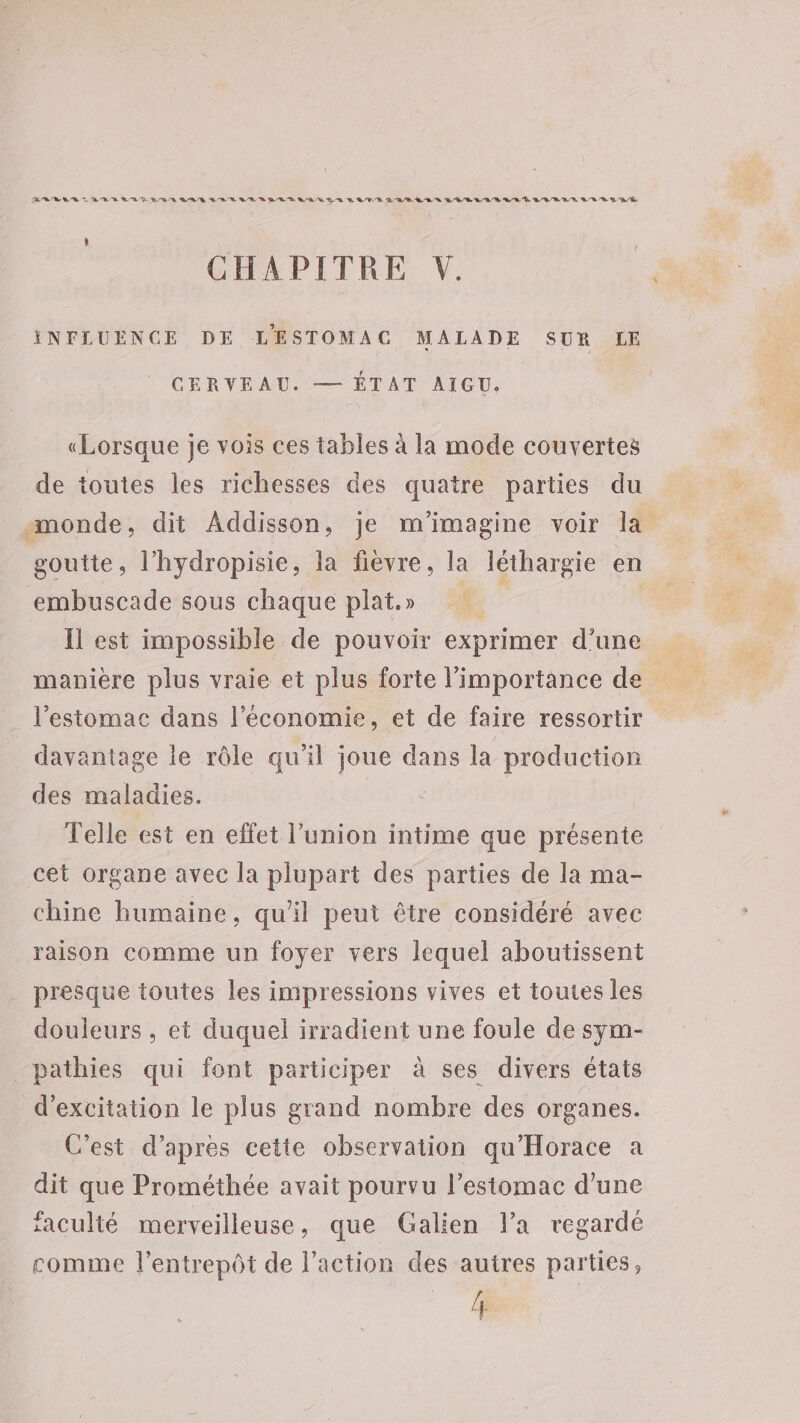 ERREUR LE BR BA D BR MAR GRR RE DUR D BR QE QE A FT LRU ER PÈRE RAR RD BRU D A/R D RÉ ; CHAPITRE V. INFLUENCE DE LESTOMAC MALADE SUR LE CERVEAU. — ÉTAT AIGU. «Lorsque je vois ces tables à la mode couvertes de toutes les richesses des quatre parties du monde, dit Addisson, je m'imagine voir la goutte, l’hydropisie, la fièvre, la léthargie en embuscade sous chaque plat» Il est impossible de pouvoir exprimer d’une manière plus vraie et plus forte l'importance de l'estomac dans l’économie, et de faire ressortir davantage le rôle qu'il joue dans la production des maladies. Telle est en effet l’union intime que présente cet organe avec la plupart des parties de la ma- chine humaine, qu’il peut être considéré avec raison comme un foyer vers lequel aboutissent presque toutes les impressions vives et toutes les douleurs , et duquel irradient une foule de sym- _pathies qui font participer à ses divers états d’excitation le plus grand nombre des organes. C'est d'apres cette observation qu'Horace a dit que Prométhée avait pourvu l'estomac d'une faculté merveilleuse , que Galien l’a regardé comme l’entrepôt de l’action des autres parties, le.