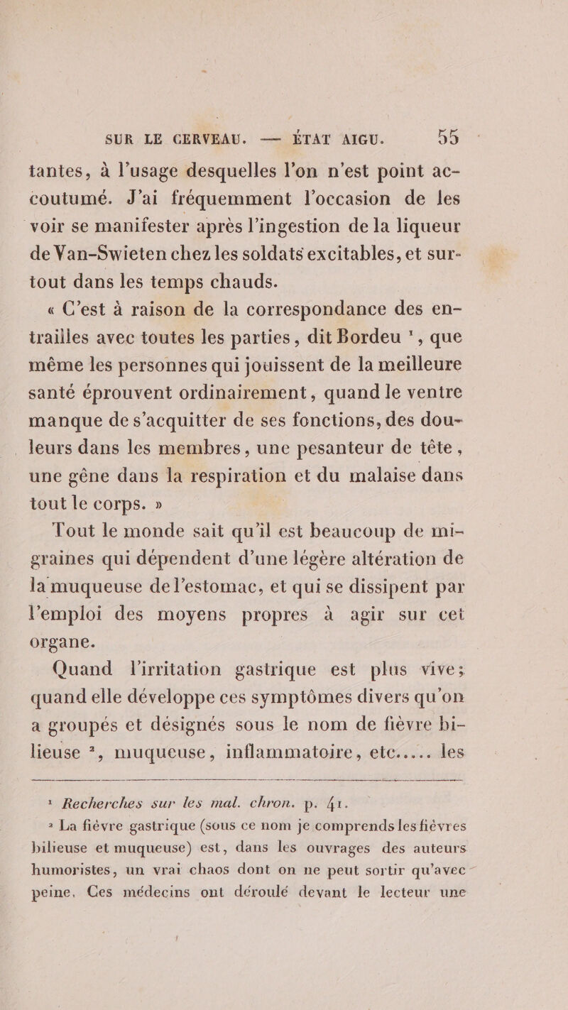 tantes, à l'usage desquelles l’on n'est point ac- coutumé. J’ai fréquemment l’occasion de les voir se manifester apres l’ingestion de la liqueur de Van-Swieten chez les soldats excitables, et sur- tout dans les temps chauds. « C’est à raison de la correspondance des en- trailles avec toutes les parties, dit Bordeu * , que même les personnes qui jouissent de la meilleure santé éprouvent ordinairement, quand le ventre manque de s'acquitter de ses fonctions, des dou- _ leurs dans les membres, une pesanteur de tête, une gêne dans la respiration et du malaise dans tout le corps. » Tout le monde sait qu'il est beaucoup de mi- graines qui dépendent d’une légère altération de la muqueuse de l'estomac, et qui se dissipent par l'emploi des moyens propres à agir sur cet organe. Quand l'irritation gastrique est plus vive; quand elle développe ces symptômes divers qu'on a groupés et désignés sous le nom de fièvre bi- lieuse *, muqueuse, inflammatoire, etc... les _ a : Recherches sur les mal. chron. p. 4x. 2 La fièvre gastrique (sous ce nom je comprends les fièvres bilieuse et muqueuse) est, dans les ouvrages des auteurs humoristes, un vrai chaos dont on ne peut sortir qu'avec peine. Ces médecins ont déroulé devant le lecteur une