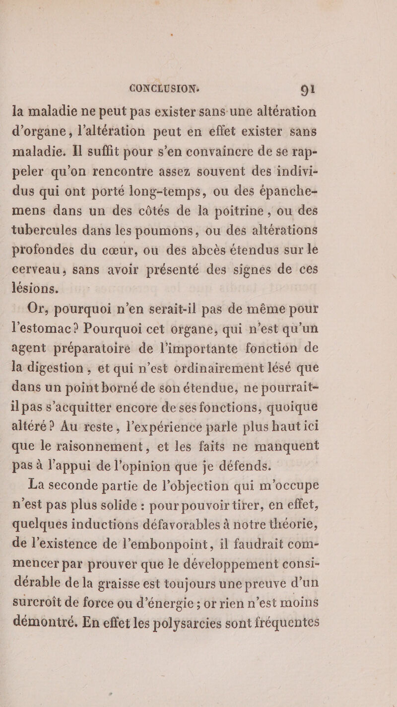 la maladie ne peut pas exister sans une altération d’organe, l’altération peut en effet exister sans maladie. Il suffit pour s’en convaincre de se rap- peler qu’on rencontre assez souvent des indivi- dus qui ont porté long-temps, ou des épanche- mens dans un des côtés de la poitrine , ou des tubercules dans les poumons, ou des altérations profondes du cœur, où des abcès étendus sur le cerveau; sans avoir présenté des signes de ces lésions. Or, pourquoi n’en serait-il pas de même pour l'estomac? Pourquoi cet organe, qui n’est qu’un agent préparatoire de l’importante fonction de la digestion , et qui n’est ordinairement lésé que dans un point borné de son étendue, ne pourrait- il pas s'acquitter encore de ses fonctions, quoique altéré? Au reste, l’expérience parle plus haut ici que le raisonnement, et les faits ne manquent pas à l'appui de l'opinion que je défends. La seconde partie de l’objection qui m'occupe n'est pas plus solide : pour pouvoir tirer, en effet, quelques inductions défavorables à notre théorie, de l’existence de l’embonpoint, il faudrait com- mencer par prouver que le développement consi- dérable de la graisse est toujours une preuve d’un surcroît de force ou d'énergie ; or rien n’est moins démontré. En effet les polysarcies sont fréquentes