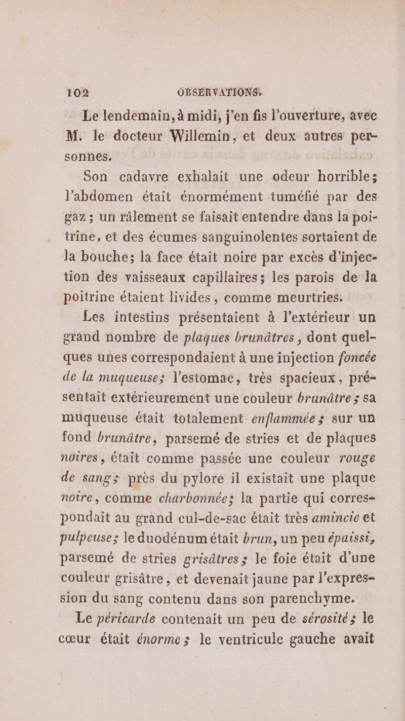 Le lendemain, à midi, j'en fis l’ouverture, avec M. le docteur Willemin, et deux autres per- sonnes. | | Son cadavre exhalait une odeur horrible: l'abdomen était énormément tuméfié par des gaz ; un râlement se faisait entendre dans la poi- trine, et des écumes sanguinolentes sortaient de la bouche; la face était noire par excès d’injec- tion des vaisseaux capillaires ; les parois de la poitrine étaient livides, comme meurtries. Les intestins présentaient à l'extérieur un grand nombre de plaques brunâtres , dont quel- ques unes correspondaient à une injection foncée de la muqueuse; V'estomac, très spacieux, pré- sentait extérieurement une couleur brunâtre; sa muqueuse était totalement enflammée ; sur un fond brunâtre, parsemé de stries et de plaques noires, Ctait comme passée une couleur rouge de sang; près du pylore il existait une plaque notre, comme charbonnée: la partie qui corres- pondait au grand cul-de-sac était très amincte et pulpeuse; le duodénum était brun, un peu épaissi, parsemé de stries grisâtres ; le foie était d’une couleur grisâtre, et devenait jaune par l’expres- sion du sang contenu dans son parenchyme. Le péricarde contenait un peu de sérosités le cœur était énormes le ventricule gauche avait