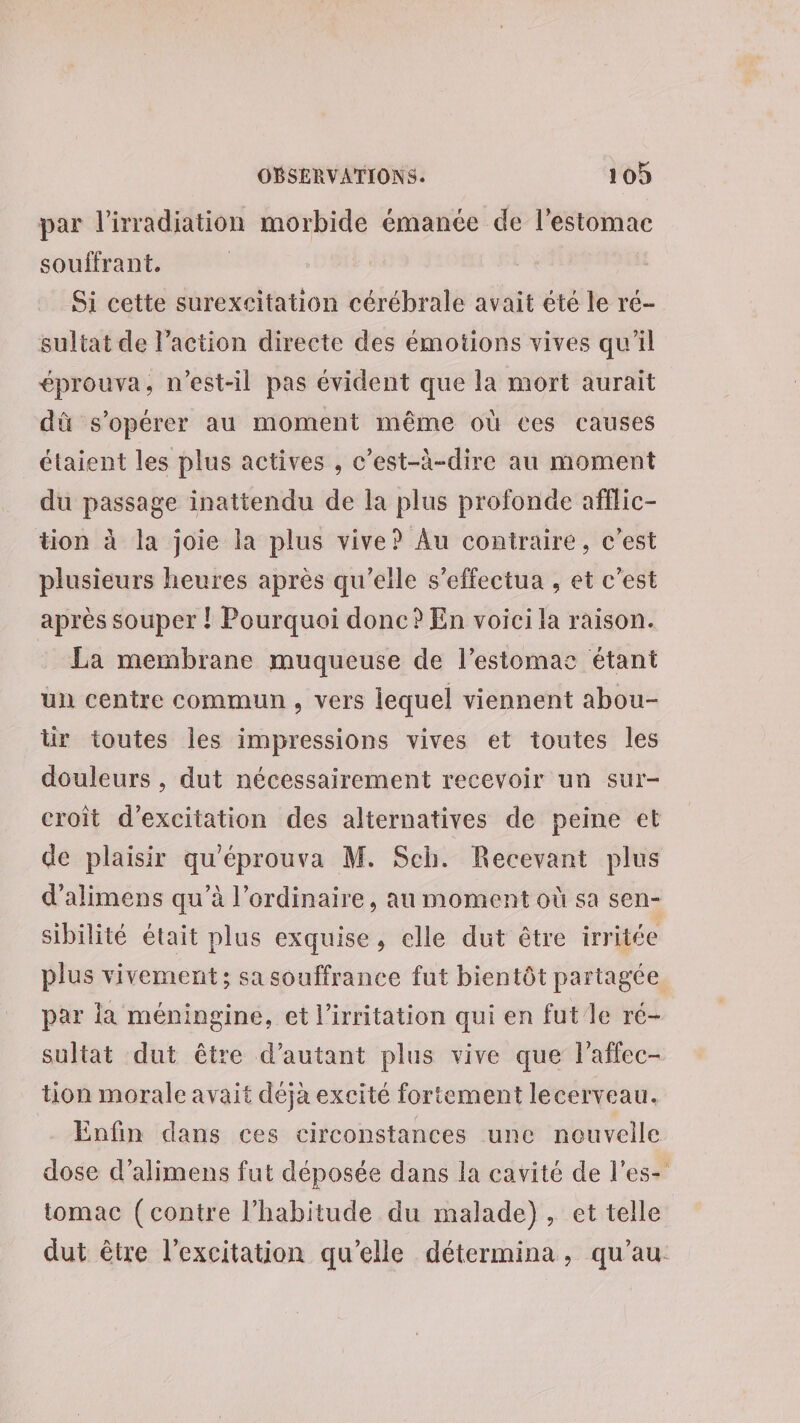 par l'irradiation morbide émanée de l'estomac souffrant. Si cette surexeitation cérébrale avait été le re- sultat de l’action directe des émotions vives qu'il éprouva, n'est-il pas évident que la mort aurait dû s’opérer au moment même où ces causes étaient les plus actives , c’est-à-dire au moment du passage inattendu de la plus profonde afflic- tion à la joie la plus vive? Au contraire, c'est plusieurs heures après qu’eile s’effectua , et c'est après souper ! Pourquoi donc ? En voici la raison. : La membrane muqueuse de l'estomac étant un centre commun, vers iequel viennent abou- tir toutes les impressions vives et toutes les douleurs , dut nécessairement recevoir un sur- croît d’excitation des alternatives de peine et de plaisir qu'éprouva M. Sch. Recevant plus d'alimens qu’à l'ordinaire, au moment où sa sen- sibilité était plus exquise, elle dut être irritée plus vivement; sa souffrance fut bientôt partagée par la méningine, et l’irritation qui en fut/le ré- sultat dut être d'autant plus vive que l’affec- tion morale avait déjà excité fortement lecerveau. Enfin dans ces circonstances une nouvelle dose d’alimens fut déposée dans la cavité de l'es- tomac (contre l'habitude du malade), et telle dut être l'excitation qu’elle détermina, qu’au.