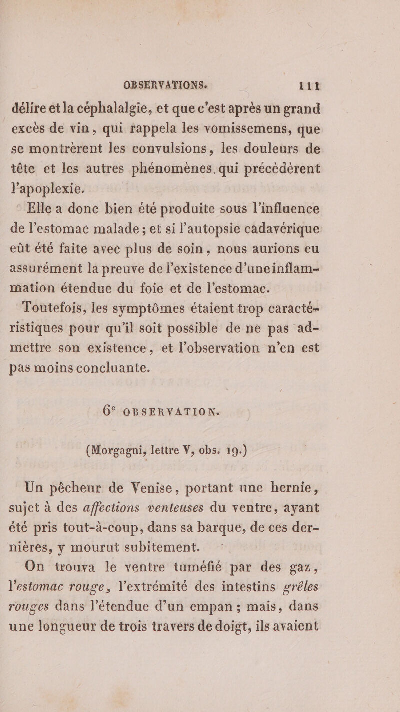 délire et la céphalalgie, et que c’est après un grand excès de vin, qui rappela les vomissemens, que se montrérent les convulsions, les douleurs de tête et les autres phénomènes qui précèdérent l’apoplexie. * Elle à donc bien été produite sous l'influence de l'estomac malade ; et si l’autopsie cadavérique eût été faite avec plus de soin, nous aurions eu assurément la preuve de l'existence d’uneinflam- mation étendue du foie et de l'estomac. Toutefois, les symptômes étaient trop caracté- ristiques pour qu’il soit possible de ne pas ad- mettre son existence, et l'observation n’en est pas moins concluante. 6° OBSERVATION. (Morgagni, lettre V, obs. 19.) Un pêcheur de Venise, portant une hernie, sujet à des affections venteuses du ventre, ayant été pris tout-à-coup, dans sa barque, de ces der- nières, y mourut subitement. On trouva le ventre tuméfié par des gaz, l'estomac rouge, l'extrémité des intestins gréles rouges dans l'étendue d’un empan ; mais, dans une longueur de trois travers de doigt, ils avaient