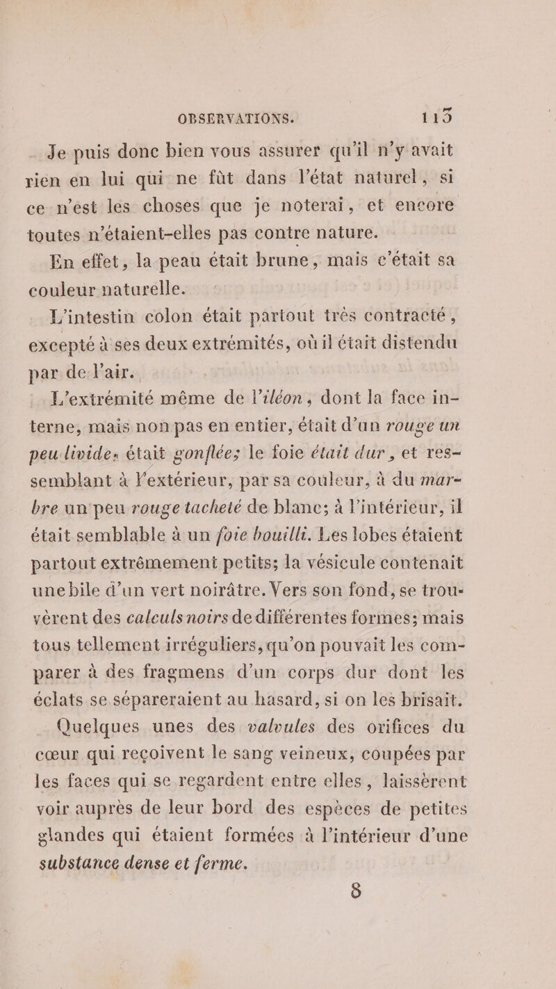 Je puis donc bien vous assurer qu'il n’y avait rien en lui qui ne fùt dans l’état naturel, si ce-n’est lés choses que je noterai, et encore toutes n’étaient-elles pas contre nature. En effet, la peau était brune, mais c'était sa couleur naturelle. L’'intestin colon était partout trés contracté, excepté à ses deux extrémités, où il était distendu par de Pair. | L’extrémité même de l’iléon, dont la face in- terne, mais non pas en entier, était d’un rouge un peu.livide: était gonflée; le foie était dur , et res- semblant à extérieur, par sa couleur, à du mar- bre un peu rouge tacheté de blanc; à l’intérieur, il était semblable à un fote bouillr. Les lobes étaient partout extrêmement petits; la vésicule contenait une bile d’un vert noirâtre. Vers son fond, se trou- vérent des caleuls noirs dedifférentes formes: mais tous tellement irréguliers, qu’on pouvait les com- parer à des fragmens d’un corps dur dont les éclats se sépareraient au hasard, si on les brisait. Quelques unes des valvules des orifices du cœur qui reçoivent le sang veineux, coupées par les faces qui se regardent entre elles, laissérent voir aupres de leur bord des espèces de petites glandes qui étaient formées à l’intérieur d’une substance dense et ferme. )