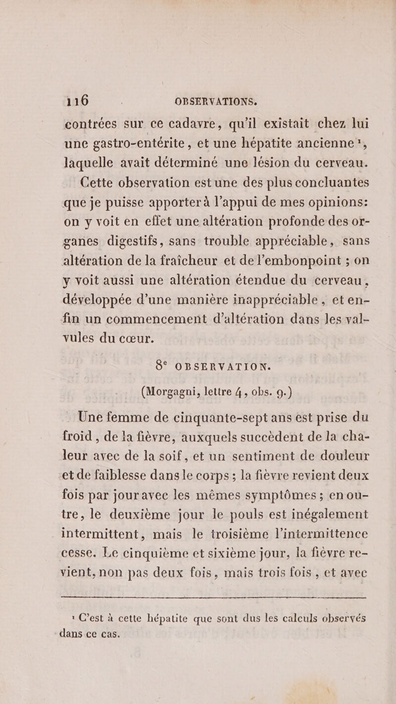 contrées sur ce cadavre, qu'il existait chez lui une gastro-entérite, et une hépatite ancienne, laquelle avait déterminé une lésion du cerveau. Cette observation est une des plus concluantes que je puisse apporter à l'appui de mes opinions: on y voit en effet une altération profonde des or- ganes digestifs, sans trouble appréciable, sans altération de la fraîcheur et de l’'embonpoint ; on y voit aussi une altération étendue du cerveau, développée d’une manière inappréciable, et en- fin un commencement d’altération dans les val- vules du cœur. 8° OBSERVATION. (Morgagni, lettre 4, obs. 9.) Une femme de cinquante-sept ans est prise du froid , de la fièvre, auxquels succèdent de la cha- leur avec de la soif, et un sentiment de douleur et de faiblesse dans le corps; la fièvre revient deux fois par jour avec les mêmes symptômes ; en ou- tre, le deuxième jour le pouls est inégalement intermittent, mais le troisième l’intermittence cesse. Le cinquième et sixième jour, la fièvre re- vient, non pas deux fois, mais trois fois , et avec oo 1: C’est à cette bépatite que sont dus les calculs observés dans ce cas.