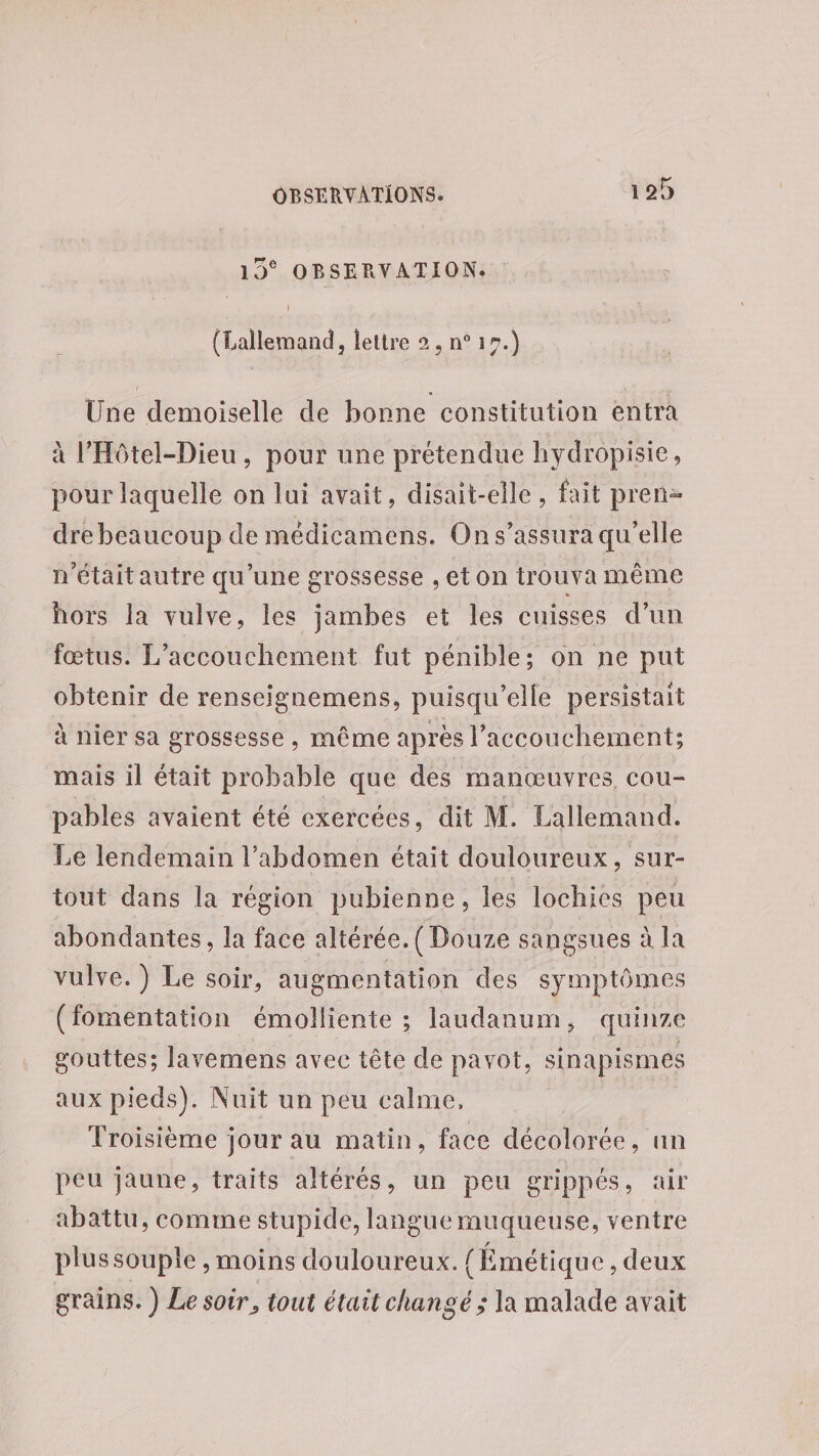 19° OBSERVATION. (Lallemand, lettre 2. n° 19.) Une demoiselle de bonne constitution entra à l'Hôtel-Dieu, pour une prétendue hydropisie, pour laquelle on lui avait, disait-elle, fait pren: dre beaucoup de médicamens. Ons’assura qu’elle n'étaitautre qu'une grossesse ,eton trouva même hors la vulve, les jambes et les cuisses d’un fœtus. L'accouchement fut pénible; on ne put obtenir de renseignemens, puisqu'elle persistait à nier sa grossesse , même après l’accouchement; mais il était probable que des manœuvres cou- pables avaient été exercées, dit M. Lallemand. Le lendemain l'abdomen était douloureux, sur- tout dans la région pubienne, les lochies peu abondantes, la face altérée.( Douze sangsues à la vulve. ) Le soir, augmentation des symptômes (fomentation émolliente ; laudanum, quinze gouttes; lavemens avec tête de pavot, sinapismes aux pieds). Nuit un peu calme, | Troisième jour au matin, face décolorée, un peu jaune, traits altérés, un peu grippés, air abattu, comme stupide, langue muqueuse, ventre plussouple , moins douloureux. {Émétique , deux grains. ) Le soir, tout était changé ; la malade avait