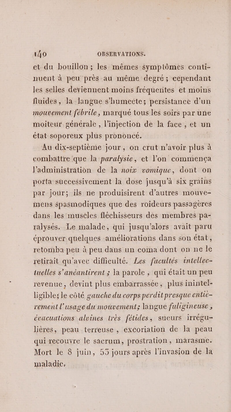 et du bouillon ; les mêmes symptômes conti- nuent à peu près au même degré; cependant les selles deviennent moins fréquentes et moins fluides, Ta Jlangue s'humecte; persistance d'un mouvement fébrile, marqué tous les soirs par une moiteur générale , l'injection de la face , et un état soporeux plus prononcé. Au dix-septième jour, on crut n'avoir plus à combattre que la paralysie, et l’on commenca l'administration de la noix vomique, dont on porta successivement la dose jusqu’à six grains par jour; ils ne produisirent d’autres mouve- mens $pasmodiques que des roideurs passagercs dans les muscles fléchisseurs des membres pa- ralysés. Le malade, qui jusqu'alors avait paru éprouver quelques améliorations dans son état, retomba peu à peu dans un coma dont on ne Île retirait qu'avec difficulté. Les facultés intellec- tuelles s’anéantirent ; la parole , qui était un peu revenue, devint plus embarrassée, plus inintel- ligibles le côté gauche du corps perdit presque entic- rement l'usage du mouvement; langue fuligineuse, évacuations alvines très fétides, sueurs irrégu- lières, peau terreuse , excoriation de la peau qui recouvre le sacrum, prostration, inmarasme. Mort le 8 juin, 55 jours après l'invasion de la maladie.