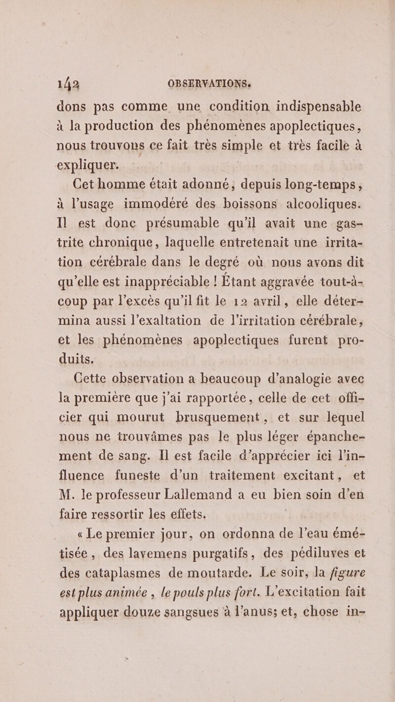 dons pas comme une condition indispensable à la production des phénomènes apoplectiques, nous trouvons ce fait très simple et très facile à expliquer. Cet homme était adonné; depuis long-temps, à l’usage immodéré des boissons alcooliques. Il est donc présumable qu'il avait une gas- trite chronique, laquelle entretenait une irrita- tion cérébrale dans le degré où nous avons dit qu’elle est inappréciable ! Étant aggravée tout-à- coup par l’exces qu'il fit le 12 avril, elle déter- mina aussi l’exaltation de l’irritation cérébrale, et les phénomènes apoplectiques furent pro- duits. Cette observation a beaucoup d’analogie avec la premiére que j'ai rapportée, celle de cet offi- cier qui mourut brusquement, et sur lequel nous ne trouvâmes pas le plus léger épanche- ment de sang. Il est facile d’apprécier ici l’in- fluence funeste d’un traitement excitant , et M. le professeur Lallemand a eu bien soin d'en faire ressortir les eflets. | « Le premier jour, on ordonna de l’eau émé- tisée, des lavemens purgatifs, des pédiluves et des cataplasmes de moutarde. Le soir, la figure est plus animée , le pouls plus fort. L’excitation fait appliquer douze sangsues à l’anus; et, chose in-