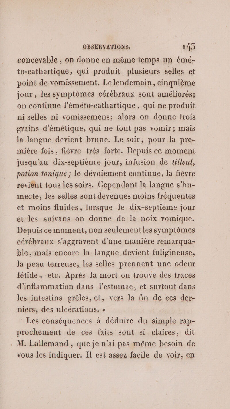 concevable , on donne en même temps un émé- to-cathartique, qui produit plusieurs selles et point de vomissement. Le lendemain, cinquième jour, les symptômes cérébraux sont améliorés; on continue l’éméto-cathartique, qui ne produit ni selles ni vomissemens; alors on donne trois orains d'émétique, qui ne font pas vomir; mais la langue devient brune. Le soir, pour la pre- mière fois, fièvre très forte. Depuis ce moment jusqu’au dix-septième jour, infusion de tilleul, potion tonique ; le dévoiement continue, la fièvre revient tous les soirs. Cependant la langue s’hu- mecte, les selles sont devenues moins fréquentes et moins fluides, lorsque le dix-septième jour et les suivans on donne de la noix vomique. Depuis ce moment, non seulement les symptômes cérébraux s’aggravent d'une manière remarqua- ble, mais encore la langue devient fuligineuse, la peau terreuse, les selles prennent une odeur fétide, etc. Après la mort on trouve des traces d'inflammation dans l'estomac, et surtout dans les intestins grêles, et, vers la ñn de ces der- niers, des ulcérations. » Les conséquences à déduire du simple rap- prochement de ces faits sont si claires, dit . M. Lallemand, que je n’ai pas même besoin de vous les indiquer. Il est assez facile de voir, en