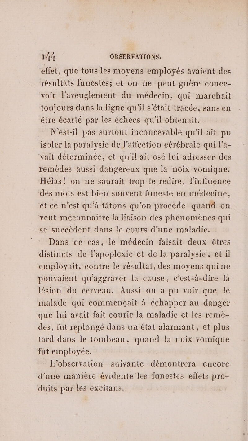 effet, que tous les moyens employés avaient des résultats funestes; et on ne peut guère conce- voir l’aveuglement du médecin, qui marchait toujours dans la ligne qu’il s'était tracée, sans en être écarté par les échecs qu'il obtenait. N'est-il pas surtout inconcevable qu’il ait pu isoler la paralysie de l'affection cérébrale qui l’a- vait déterminée, et qu'il ait osé lui adresser des remédes aussi dangereux que la noix vomique. Héias! on ne saurait trop le redire, l'influence des mots est bien souvent funeste en médecine, et ce n'est qu'à tâtons qu'on procède quand on veut méconnaître la liaison des phénomènes qui se succèdent dans le cours d’une maladie. Dans ce cas, le médecin faisait deux êtres distincts de lapoplexie et de la paralysie, et il employait, contre le résultat, des moyens quine pouvaient qu'aggraver la cause, c’est-à-dire la lésion du cerveau. Aussi on a pu voir que le malade qui commençait à échapper au danger que lui avait fait courir la maladie et les reme- des, fut replongé dans un état alarmant, et plus tard dans le tombeau, quand la noix vomique fut employée. L'observation suivante démontrera encore d’une manière évidente les funestes effets pro- duits par les excitans,