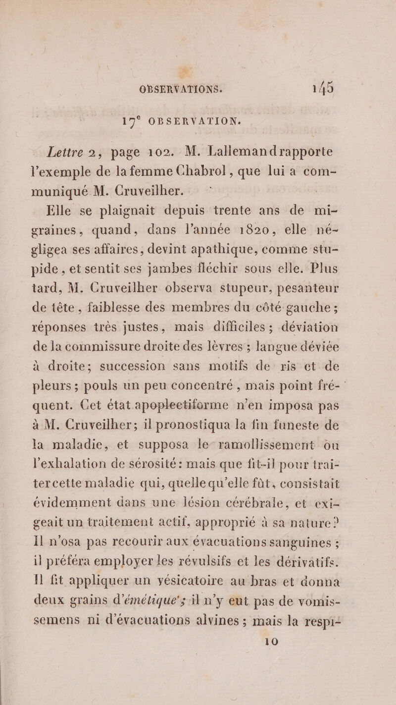 «30 OBSERVATIONS. 1/ Qt 17° OBSERVATION. Lettre 2, page 102. M. Lallemand rapporte l'exemple de la femme Chabrol, que lui a com- muniqué M. Cruveilher. Elle se plaignait depuis trente ans de mi- graines, quand, dans l’année 1820, elle né- gligea ses affaires, devint apathique, comme stu- pide , et sentit ses jambes fléchir sous elle. Plus tard, M. Cruveilher observa stupeur, pesanteur de tête, faiblesse des membres du côté gauche ; réponses très justes, mais difficiles ; déviation de la commissure draite des lèvres ; langue déviée à droite; succession sans motifs de ris et de pleurs ; pouls un peu concentré , mais point fré- quent. Cet état apoplectiforme n'en imposa pas à M. Cruveilher; il pronostiqua la fin funeste de la maladie, et supposa le ramollissement ou l’exhalation de sérosité : mais que fit-il pour trai- ter cette maladie qui, quelle qu’elle fàt, consistait évidemment dans une lésion cérébrale, et exi- geait un traitement actif, approprié à sa nature ? Ïl n'osa pas recourir aux évacuations sanguines ; il préféra employer les révulsifs et les dérivatifs. I ft appliquer un yésicatoire au bras et donna deux grains d’émétique'; il n'y eut pas de vomis- semens ni d'évacuations alvines ; mais la respi- 10