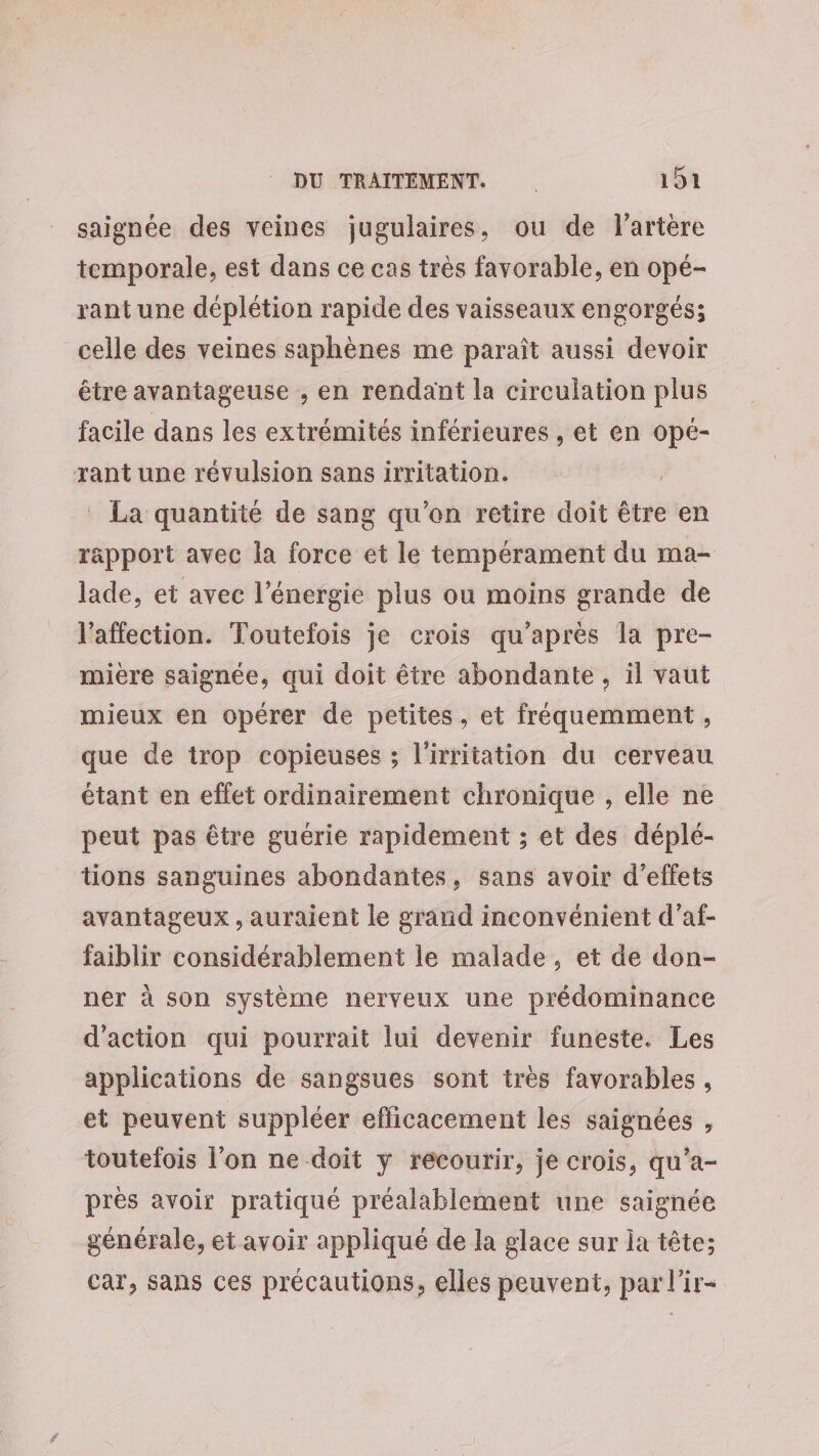 saignée des veines jugulaires, ou de l'artère temporale, est dans ce cas très favorable, en opé- rant une déplétion rapide des vaisseaux engorgés; celle des veines saphènes me paraît aussi devoir être avantageuse , en rendant la circulation plus facile dans les extrémités inférieures , et en opé- rant une révulsion sans irritation. | La quantité de sang qu'on retire doit être en râpport avec la force et le tempérament du ma- lade, et avec l'énergie plus ou moins grande de l'affection. Toutefois je crois qu'après la pre- mire saignée, qui doit être abondante, il vaut mieux en opérer de petites, et fréquemment , que de trop copieuses ; l'irritation du cerveau étant en effet ordinairement chronique , elle ne peut pas être guérie rapidement ; et des déplé- tions sanguines abondantes, sans avoir d'effets avantageux , auraient le grand inconvénient d’af- faiblir considérablement le malade, et de don- ner à son système nerveux une prédominance d'action qui pourrait lui devenir funeste. Les applications de sangsues sont très favorables, et peuvent suppléer efficacement les saignées , toutefois l'on ne doit y recourir, je crois, qu’a- près avoir pratiqué préalablement une saignée générale, et avoir appliqué de la glace sur ia tête; car, sans ces précautions, elles peuvent, par l’ir-
