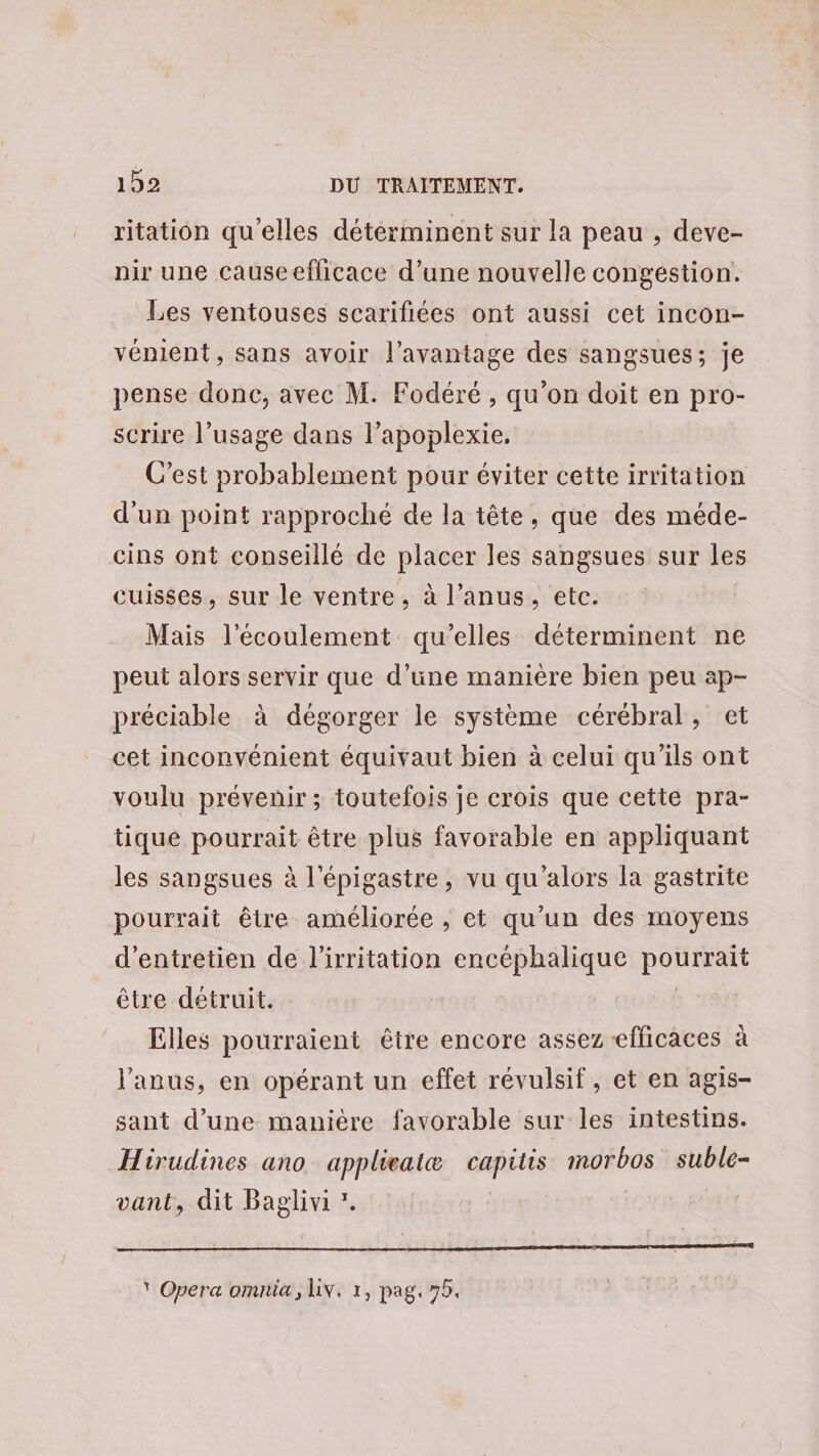 ritation qu’elles déterminent sur la peau , deve- nir une causeefficace d’une nouvelle congéstion. Les ventouses scarifiées ont aussi cet incon- vénient, sans avoir l'avantage des sangsues; je pense donc, avec M. Fodéré , qu’on doit en pro- scrire l’usage dans l’apoplexie. C’est probablement pour éviter cette irritation d'un point rapproché de la tête, que des méde- cins ont conseillé de placer les sangsues sur les cuisses, sur le ventre, à l’anus, etc. Mais l'écoulement qu’elles déterminent ne peut alors servir que d’une manière bien peu ap- préciable à dégorger le système cérébral, et cet inconvénient équivaut bien à celui qu'ils ont voulu prévenir; toutefois je crois que cette pra- tique pourrait être plus favorable en appliquant les sangsues à l'épigastre, vu qu'alors la gastrite pourrait être améliorée , et qu’un des moyens d'entretien de l’irritation encéphalique pourrait être détruit. | Elles pourraient être encore assez efficaces à l'anus, en opérant un effet révulsif, et en agis- sant d’une manière favorable sur les intestins. Hirudines ano_ applieaitæ capitis morbos suble- vant, dit Baglivi ’. * Opera omnia, Liv. 1, pag, 75.