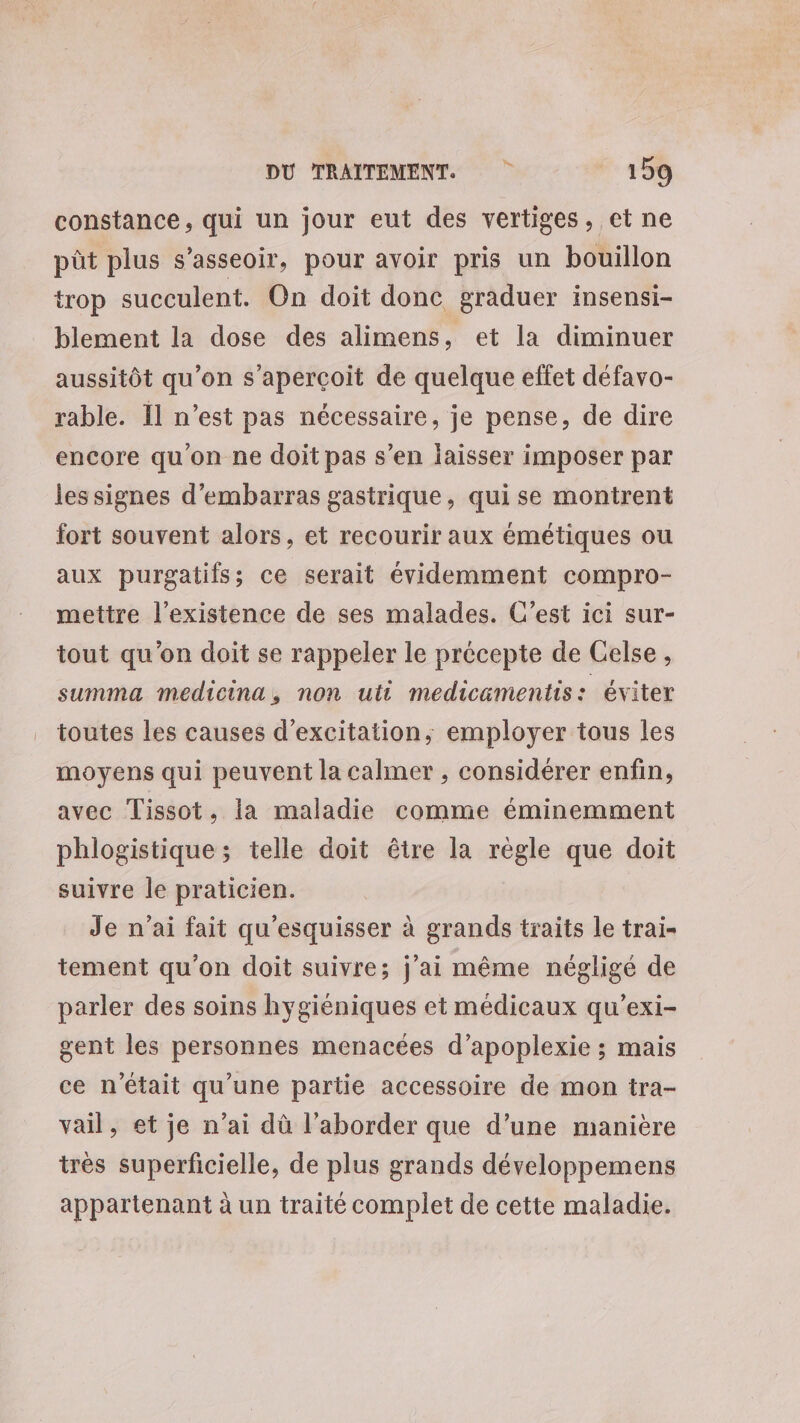 constance, qui un jour eut des vertiges. et ne pût plus s'asseoir, pour avoir pris un bouillon trop succulent. On doit donc graduer insensi- blement la dose des alimens, et la diminuer aussitôt qu’on s'aperçoit de quelque effet défavo- rable. 11 n’est pas nécessaire, je pense, de dire encore qu'on ne doit pas s’en laisser imposer par lessignes d’embarras gastrique, qui se montrent fort souvent alors, et recourir aux émétiques ou aux purgatifs;s ce serait évidemment compro- mettre l'existence de ses malades. C’est ici sur- tout qu'on doit se rappeler le précepte de Celse, summa medicina, non uti medicamentis: éviter toutes les causes d’excitation, employer tous les moyens qui peuvent la calmer , considérer enfin, avec Tissot, la maladie comme éminemment phlogistique; telle doit être la règle que doit suivre le praticien. Je n'ai fait qu'esquisser à grands traits le trai- tement qu'on doit suivre; j'ai même négligé de parler des soins hygiéniques et médicaux qu’exi- gent les personnes menacées d’apoplexie ; mais ce n'était qu’une partie accessoire de mon tra- vail, et je n’ai dû l’aborder que d’une manière très superficielle, de plus grands développemens appartenant à un traité complet de cette maladie.