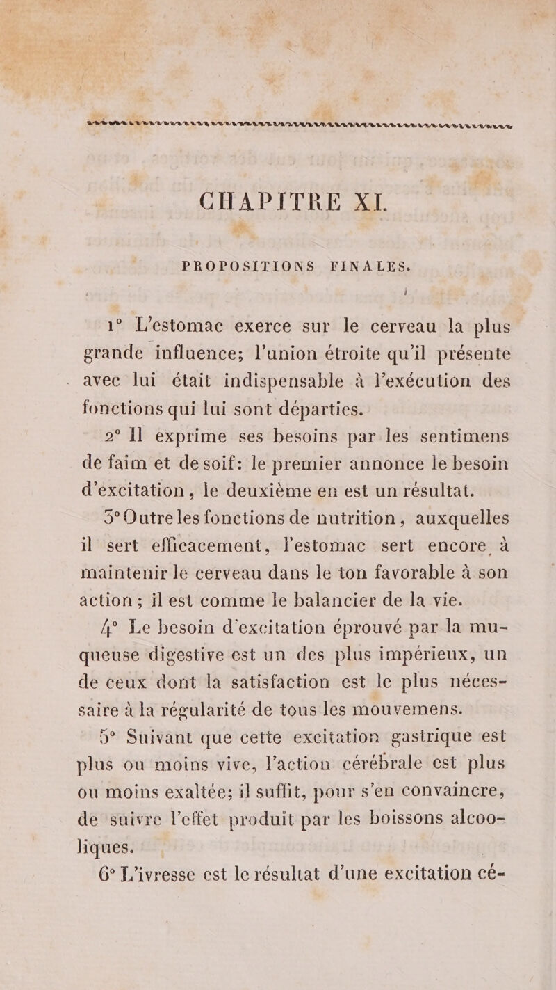 LOS EL VE LUE LUE LEUR LE D LEE LED LD LUE UP ENV ELLE UVE LVLLUE/S LVEVYE LEE LE CHAPITRE XL PROPOSITIONS FINALES. l 1° L'estomac exerce sur le cerveau la plus grande influence; l'union étroite qu'il présente avec lui était indispensable à l’exécution des fonctions qui lui sont départies. 2° Il exprime ses besoins par les sentimens de faim et desoif: le premier annonce le besoin d’excitation , le deuxième en est un résultat. 5° Outre les fonctions de nutrition, auxquelles il sert efficacement, l'estomac sert encore à maintenir le cerveau dans le ton favorable à son action ; il est comme le balancier de la vie. 4° Le besoin d'excitation éprouvé par la mu- queuse digestive est un des plus impérieux, un de ceux dont la satisfaction est le plus néces- saire à la régularité de tous les mouvemens. 5° Suivant que cette excitation gastrique est plus où moins vive, l’action cérébrale est plus ou moins exaltée; il suffit, pour s’en convaincre, de suivre l’effet produit par les boissons alcoo- hiques. l 6° L'ivresse est le résultat d’une excitation cé-