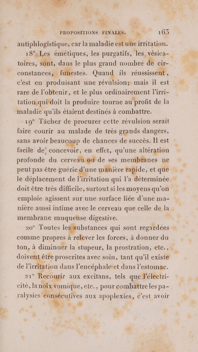 PROPOSITIONS FINALES. 1 105 antiphlogistique, car la maladie est une irritation. 18° Les émétiques, les purgatifs, les vésica- toires, sont, dans le plus grand nombre & cir- constances, funéstes. Quand ils réussissen: c'est en produisant une Dé os mais il est rare de l'obtenir, et le plus ordinairement l'irri- tation.qui doit la produire tourne au profit de la maladie qu’ils étaient destinés à combattre. 19° Tâcher de procurer cette révulsion serait faire courir au malade de très grands dangers, sans avoir beaucoup de chances de succès. Il est facile de’ concevoir, en effet, qu’une altération profonde du cerveau ou de ses membranes ne peut pas être guérie d” une manière rapide, et que le déplacement de l tation qui l’a déterminée doit être très difficile, surtout si les moyens qu’on emploie agissent sur une surface liée d’une ma- nière aussi intime avec le cerveau que celle de la membrane muqueuse digestive. * Toutes les substances qui sont regardées comme propres à relever les forces, à donner du ton, à diminuer la stupeur, la prostration, etc... doivent être proscrites avec soin, tant qu'il existe de lirritation dans l’encéphaleet dans l’estomac. 21° Recourir aux excitans, tels que lélectri- cité, la noix : vomique, etc., pour combattre les pa- ralysies consécutives aux apoplexies, c’est avoir + © 5