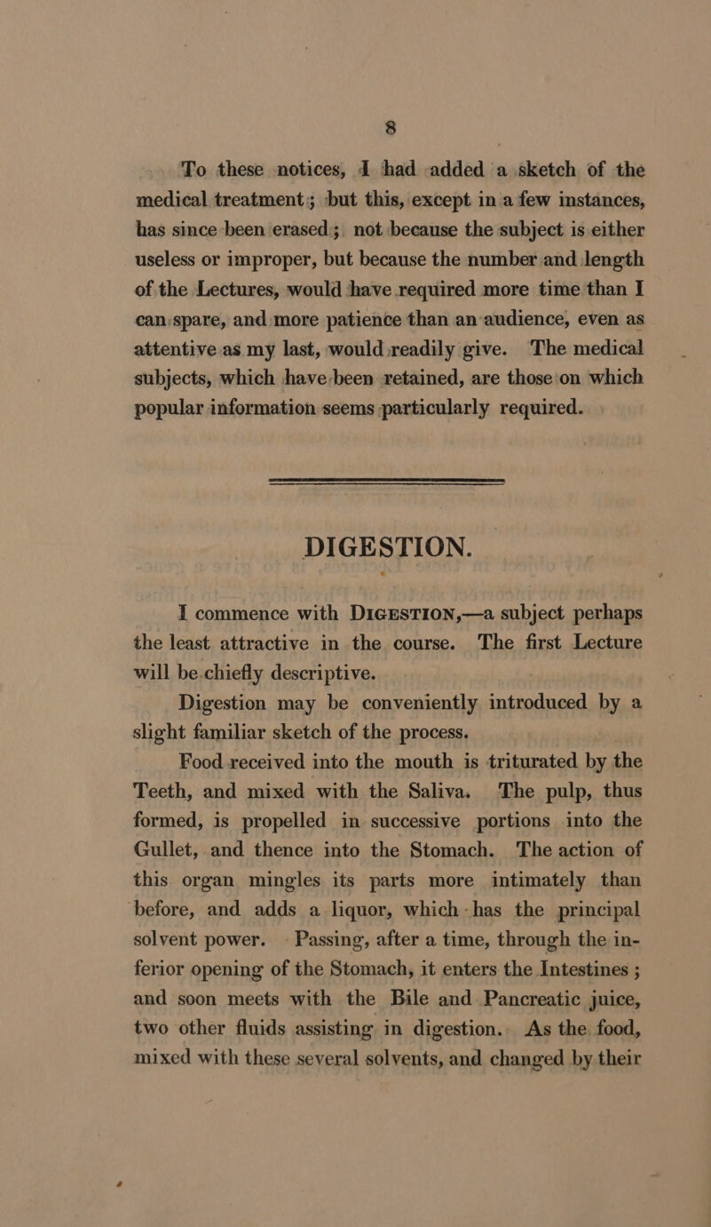 To these notices, d had added a sketch of the medical treatment; but this, except in a few instances, has since been erased; not because the subject is either useless or improper, but because the number and length of the Lectures, would ‘have required more time than I can:spare, and more patience than an audience, even as attentive as my last, would.readily give. The medical subjects, which jhave-been retained, are those'on which popular information seems particularly required. DIGESTION. I commence with DigEesTion,—a subject perhaps the least attractive in the course. The first Lecture will be.chiefly descriptive. Digestion may be conveniently introduced by a slight familiar sketch of the process. Food received into the mouth is triturated by the Teeth, and mixed with the Saliva. The pulp, thus formed, is propelled in successive portions into the Gullet, and thence into the Stomach. The action of this organ mingles its parts more intimately than before, and adds a liquor, which-has the principal solvent power. - Passing, after a time, through the in- ferior opening of the Stomach, it enters the Intestines ; and soon meets with the Bile and Pancreatic juice, two other fluids assisting in digestion.. As the. food, mixed with these several solvents, and changed by their