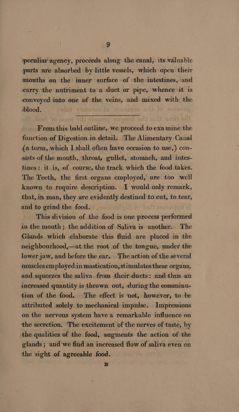 peculiar agency, proceeds along the canal, its valuable parts are absorbed by little vessels, which open their mouths on the inner surface of the intestines, and carry. the nutriment to a duct er pipe, whence it is «conveyed into one of the veins, and mixed with the hlood. From-this bald.outline, we proceed to exa mine the function of Digestion in detail. ‘The Alimentary Canal {a term, which I shall often have occasion to use,) con- sists of the mouth, throat, gullet, stomach, and intes- tines: it. is, of course, the track which the food takes. The Teeth, the first organs employed, are too ‘well known to require description. I would only remark, that, in man, they are evidently destined to cut, to tear, and to grind the food. | This division of the food is one process performed in the mouth; the addition of Saliva is another. The Glands which elaborate this fluid are placed in the neighbourhood,—at the root of the tongue, under the lower jaw, and before the ear. The action of the several muscles employedn mastication, stimulates these organs, and squeezes the saliva. from their:ducts: and thus an increased quantity.is thrown out, during the comminu- tion of the food. The effect is not, however, to be attributed solely to mechanical impulse. Impressions on the nervous system have a remarkable influence on the secretion. The excitement of the nerves of ‘taste, by the qualities of the food, augments the action of the glands; and we find an increased flow of saliva even on the sight of agreeable food. B