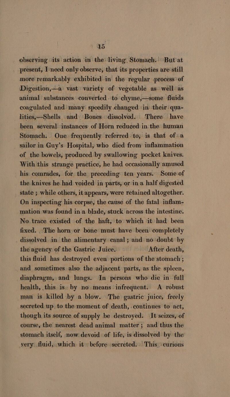 as observing its action in the living Stomach. ‘But at present, Ineed only observe, that its properties are’ still more remarkably exhibited in the regular -process of Digestion,—a vast variety of vegetable as well as animal substances converted . to’ chyme,—some fluids coagulated and many. speedily changed in their qua- lities,—Shells and Bones. dissolved. . There have been several instances of Horn reduced inthe human Stomach. One. frequently referred to, is that of: a sailor in Guy’s Hospital, who died from’ inflammation of the bowels, produced-by swallowing pocket knives. With this strange practice, he had occasionally amused his comrades, for the preceding ten years. Some of the knives he had voided in parts, or ina half digested state ; while others, it appears, were retained altogether. On inspecting his corpse, the cause of the fatal inflam- mation was found ina blade, stuck across the intestine. No trace existed of the haft, to which it had been fixed. _The horn or bone must have been completely dissolved in the alimentary canal; and no doubt by the agency of the Gastric Juice. After death, this fluid has destroyed even portions of the stomach ; and sometimes also the adjacent parts, as the spleen, diaphragm, and lungs. In persons who die in full health, this is: by no. means infrequent. A robust man is killed by a blow. The gastric juice, freely secreted up. to the moment of death, continues to act, though its source of supply be destroyed. It seizes, of course, the nearest dead animal matter; and thus the stomach itself, now devoid of life, is dissolved by the very fluid, which it before secreted. This, curious