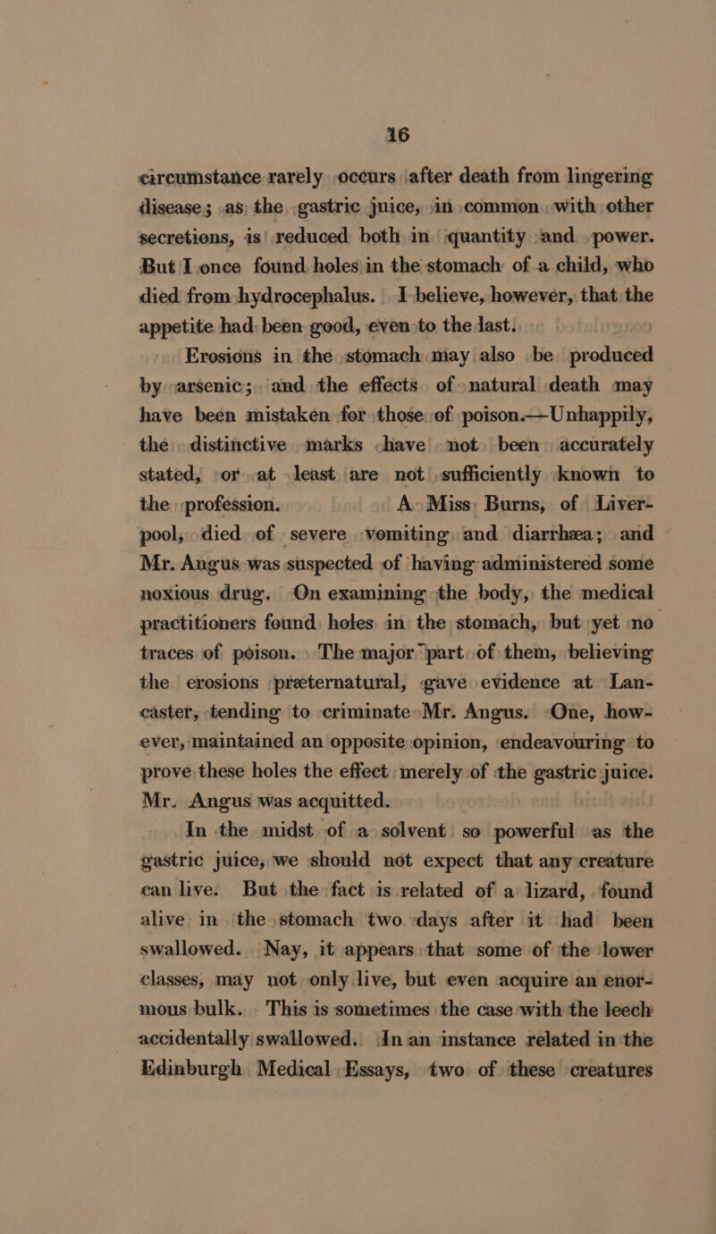 circumstance rarely occurs ‘after death from lingermg dlisease; .as) the gastric juice, jin common with other secretions, is' reduced both in. ‘quantity ‘and power. But I.once found, holes in the stomach of a child, who died from hydrocephalus. 1 believe, however, that the appetite had: been good, even&gt;to the last. Erosions in the stomach may also be prodaeed by arsenic; and the effects of natural death may have been mistaken: for those: of poison.—Unhappily, the . distinctive marks chave not. been accurately stated, or at least are not sufficiently known to the profession. A» Miss: Burns, of Liver- pool, died of severe vomiting and diarrhea; and Mr, Angus was suspected of having administered some noxious drug. On examining the body, the medical practitioners found. holes in the stomach, but yet no traces of poison. The major ‘part of them, believing the erosions preternatural, gave evidence at Lan- caster, tending to criminate&gt;Mr. Angus. -One, how- ever, maintained an opposite opinion, endeavouring ‘to prove these holes the effect merely of the gastric juice. Mr. Angus was acquitted. In the midst of a solvent. so powerful as the gastric juice, we should not expect that any creature can live. But the fact is related of a’ lizard, found alive in ‘the stomach two. days after it had been swallowed. Nay, it appears that some of the ‘lower classes, may not only live, but even :acquire an enor- mous bulk. This is sometimes the case with the leech accidentally swallowed. In.an instance related in the Edinburgh Medical. Essays, two. of these creatures