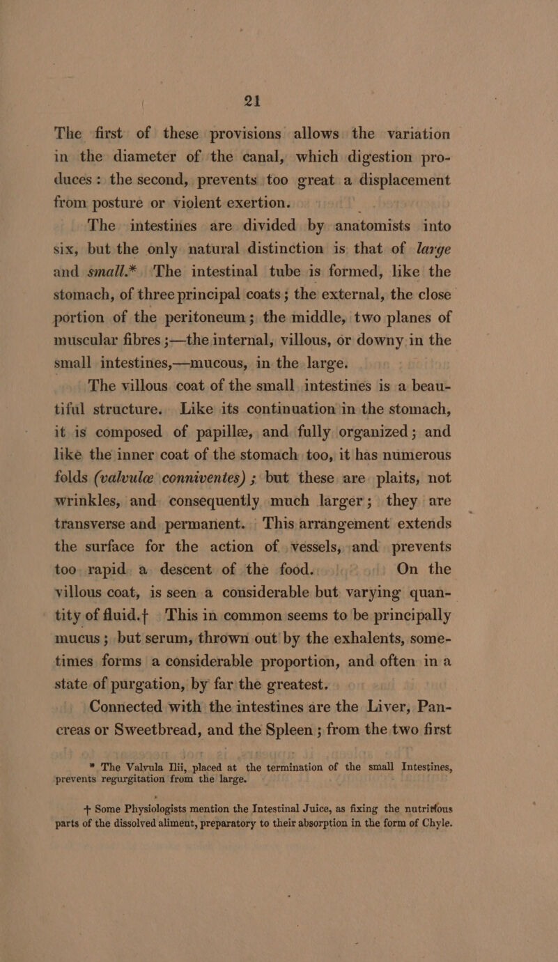 2a The first of these provisions allows the variation — in the diameter of the canal, which digestion pro- duces : the second, prevents too great a Waist cst from posture or violent exertion. The intestines are divided by anatomists into six, but the only natural distinction is that of large and small.* ‘The intestinal tube is formed, like the stomach, of three principal coats ; the external, the close portion of the peritoneum; the middle, two planes of muscular fibres ;—the internal, villous, or downy in the small intestines,—mucous, in the large. | The villous coat of the small. intestines is a beau- tiful structure. Like its continuation in the stomach, it is composed of papille, and fully organized; and like the inner coat of the stomach: too, it has numerous folds (valvule \conniventes) ; but these are plaits, not wrinkles, and, consequently much larger; they are transverse and permanent. This arrangement extends the surface for the action of , vessels, and prevents too, rapid. a descent of the food... On the villous coat, is seen a considerable but varying quan- tity of fluid.t This in common seems to be principally mucus ; but serum, thrown out by the exhalents, some- times forms a considerable proportion, and often in a state of purgation, by far the greatest. Connected with the intestines are the Liver, Pan- creas or Sweetbread, at the isin ; from the two ifiest * The Valvula hi, ah at he termination of the small GE icin oy et prevents regurgitation from the large. + Some Phiysiologtats mention the Intestinal Juice, as fixing the nutritfous parts of the dissolved aliment, preparatory to their absorption in the form of Chyle.