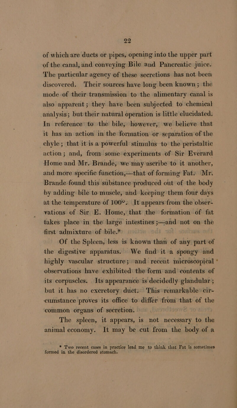 of which are ducts or pipes, opening into the upper part of the canal, and conveying Bile and Pancreatic juice. The particular agency of these secretions has not been discovered. Their sources have long been known; the mode of their transmission to the alimentary canal is also apparent ; they have been subjected to chemical analysis; but their natural operation is little elucidated. In reference to the bile, however, we believe that it has an action in the formation or separation of the -chyle; that it is a powerful stimulus to the peristaltic action; and, from some’ experiments of Sir Everard Home and Mr. Brande, we may’ascribe to it another, and more specific function,—that of forming Fat. Mr. Brande found this substance produced out of the body by adding bile to muscle, and keepimg them four days at the temperature of 100°. It appears'from the obser- vations of Sir E. Home,’ that the formation of fat takes place in the ie intestines igi not on the first admixture of bile.* Of the Spleen, less is known than of any sine of the digestive apparatus. We find it a spongy and highly vascular structure; ‘and recent microscopical observations have exhibited the form and contents of its corpuscles. Its appearance is decidedly glandular ; but it has no excretory duct.: This ‘remarkable’ cir- cumstance proves its office to differ from that of the common organs of secretion. | _ The spleen, it appears, is not necessary to the animal economy. It may be cut from the body of a * Two recent cases in practice lead me to think that Fat is sometimes formed in the disordered stomach.