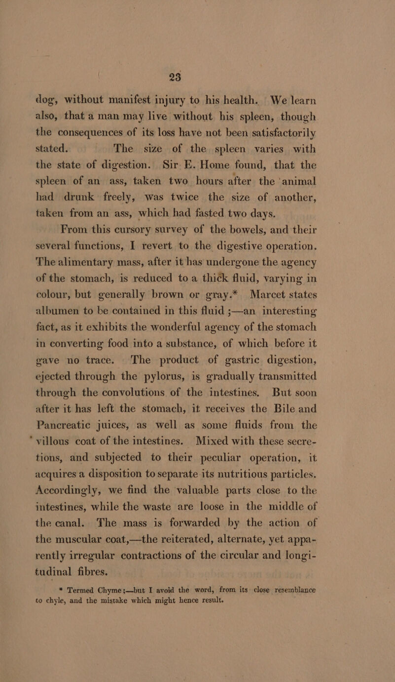 dog, without manifest injury to his health. We learn also, that a man may live without his spleen, though the consequences of its loss have not been satisfactorily stated. The size of the spleen varies with the state of digestion. Sir E. Home found, that the spleen of an ass, taken two hours after the ‘animal had drunk freely, was twice the size of another, taken from an ass, which had fasted two days. From this cursory survey of the bowels, and their several functions, I revert to the digestive operation. The alimentary mass, after it has undergone the agency of the stomach, is reduced to a thi¢k fluid, varying in colour, but generally brown or gray.* Marcet states albumen to be contained in this fluid ;—an interesting fact, as it exhibits the wonderful agency of the stomach in converting food into a substance, of which before it gave no trace. The product of gastric digestion, ejected through the pylorus, is gradually transmitted through the convolutions of the intestines. But soon after it has left the stomach, it receives the Bile and Pancreatic juices, as well as some fluids from the villous coat of the intestines. Mixed with these secre- tions, and subjected to their peculiar operation, it acquires a disposition to separate its nutritious particles. Accordingly, we find the valuable parts close to the intestines, while the waste are loose in the middle of the canal. The mass is forwarded by the action of the muscular coat,—the reiterated, alternate, yet appa- rently irregular contractions of the circular and longi- tudinal fibres. “ Termed Chyme;—but I avoid the word, from its close resemblance to chyle, and the mistake which might hence result.