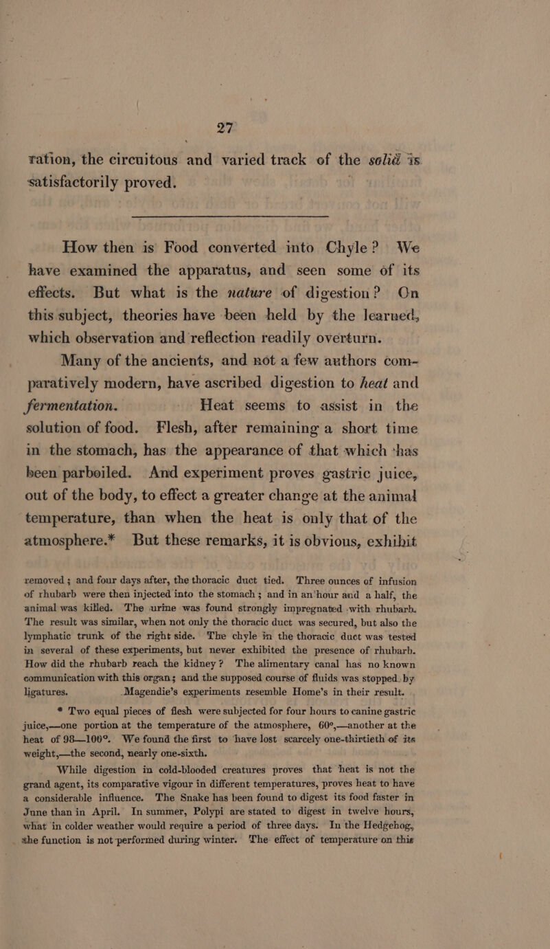 ya ration, the circuitous and varied track of the solid is satisfactorily proved. How then is’ Food converted into Chyle? We have examined the apparatus, and seen some of its effects. But what is the nature of digestion? On this subject, theories have been held by the learued, which observation and reflection readily overturn. Many of the ancients, and not a few authors com- paratively modern, have ascribed digestion to heat and Jermentation. - Heat seems to assist in the solution of food. Flesh, after remaining a short time in the stomach, has the appearance of that which *has been parboiled. And experiment preves gastric juice, out of the body, to effect a greater change at the animal temperature, than when the heat is only that of the atmosphere.* But these remarks, it is obvious, exhibit removed ; and four days after, the thoracic duct tied. Three ounces of infusion of rhubarb were then injected into the stomach and in an‘hour and a half, the animal was killed. The urine was found strongly impregnated .with rhubarb. The result was similar, when not only the thoracic duct was secured, but also the lymphatic trunk of the right side. The chyle in the thoracic duct was tested in several of these experiments, but never exhibited the presence of rhubarb. ‘How did the rhubarb reach the kidney? The alimentary canal has no known communication with this organ; and the supposed course of fluids was stopped. by ligatures. -Magendie’s experiments resemble Home’s in their result. | * Two equal pieces of flesh were subjected for four hours to canine gastric juice,—one portion at the temperature of the atmosphere, 60°,—another at the heat of 98—100°.. We found the first to ‘have lost scarcely one-thirtieth of its weight,—the second, nearly one-sixth. a While digestion in cold-blooded creatures proves that heat is not the grand agent, its comparative vigour in different temperatures, proves heat to have a considerable influence. The Snake has been found to digest its food faster in June thanin April. In summer, Polypi are stated to digest in twelve hours, what in colder weather would require a period of three days. In the Hedgehog, ahe function is not-performed during winter. The effect of temperature on this