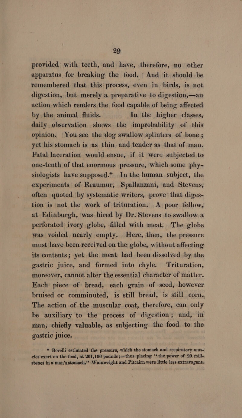 provided with teeth, and have, therefore, no other apparatus for breaking the food. And it should be remembered that this process, even in. birds, is not digestion, but merely a preparative to digestion,—an action which renders the food capable of being affected by the animal fluids. In the higher classes, daily observation shews. the improbability of this opinion. ‘You see the dog swallow splinters of bone ; yet his stomach is as thin and tender as that of man. Fatal laceration would ensue, if it were subjected to one-tenth of that enormous pressure, which some phy- siologists have supposed.* In the human subject, the experiments of Reaumur, Spallanzani, and Stevens, often quoted by systematic writers, prove that diges- tion is not the work of trituration. A poor fellow, at Edinburgh, was hired by Dr. Stevens to swallow a perforated ivory globe, filled with meat. The globe was voided nearly empty. Here, then, the pressure must have been received on the globe, without affecting its contents; yet the meat had been dissolved by the gastric juice, and formed into chyle. Trituration, moreover, cannot alter the essential character of matter. Each piece of bread, each grain of seed, however bruised or comminuted, is still bread, is still COrns, The action of the muscular coat, therefore, can only be auxiliary to the process of digestion; and, in man, chiefly valuable, as subjecting the food to the gastric juice. * Borelli estimated the pressure, which the stomach and respiratory mus- cles exert on the food, at 261,186 pounds ;—thus placing “the power of 20. mill- stones ina man’s stomach.” Wainwright and Pitcairn were little less extravagant.