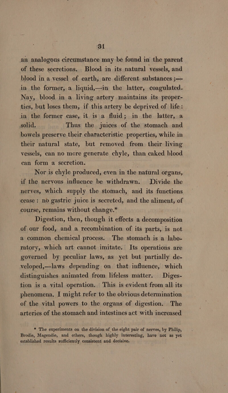 Bl an analogous circumstance may be found in the parent of these secretions. Blood in its natural vessels, and blood in a vessel of earth, are different substances ;— in the former, a liquid,—in the latter, coagulated. Nay, blood in a living artery maintains its proper- ties, but loses them, if this artery be deprived of life: in the former case, it is a fluid; in the latter, a solid. Thus the juices of the stomach and bowels preserve their characteristic properties, while in their natural state, but removed from their living vessels, can no more generate chyle, than caked blood can form a secretion. iy Nor is chyle produced, even in the natural organs, if the nervous influence be withdrawn. Divide the nerves, which supply the stomach, and its functions cease : no gastric juice is secreted, and the aliment, of course, remains without change.* Digestion, then, though it effects a decomposition of our food, and a recombination of its parts, is not a common chemical process. The stomach is a labo- ratory, which art cannot imitate. Its operations .are governed by peculiar laws, as yet but partially de- veloped,—laws depending on that influence, which distinguishes animated from lifeless matter. Diges- tion is a vital operation. This is evident from all its phenomena, I might refer to the obvious determination of the vital powers to the organs of digestion. The arteries of the stomach and intestines act with increased * The experiments on the division of the eight pair of nerves, by Philip, Brodie, Magendie, and others, though highly interesting, have not as yet established results sufficiently consistent and decisive. .