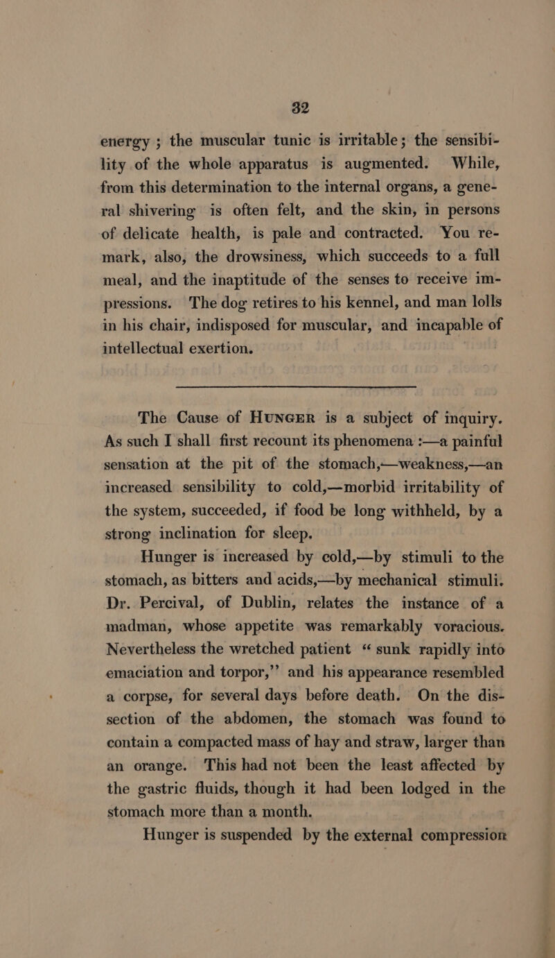 energy ; the muscular tunic is irritable; the sensibi- lity of the whole apparatus is augmented. While, from this determination to the internal organs, a gene- ral shivering is often felt, and the skin, in persons of delicate health, is pale and contracted. ‘You re- mark, also, the drowsiness, which succeeds to a full meal, and the inaptitude of the senses to receive im- pressions. The dog retires to his kennel, and man lolls in his chair, indisposed for muscular, and incapable of intellectual exertion. | The Cause of HUNGER is a subject of inquiry. As such I shall first recount its phenomena :—a painful sensation at the pit of the stomach,—weakness,—an increased sensibility to cold,—morbid irritability of the system, succeeded, if food be long withheld, by a strong inclination for sleep. Hunger is increased by cold,—by stimuli to the stomach, as bitters and acids,—by mechanical stimuli. Dr. Percival, of Dublin, relates the instance of a madman, whose appetite was remarkably voracious. Nevertheless the wretched patient “ sunk rapidly into emaciation and torpor,’’ and his appearance resembled a corpse, for several days before death. On the dis- section of the abdomen, the stomach was found to contain a compacted mass of hay and straw, larger than an orange. This had not been the least affected by the gastric fluids, though it had been lodged in the stomach more than a month. Hunger is suspended by the external compression