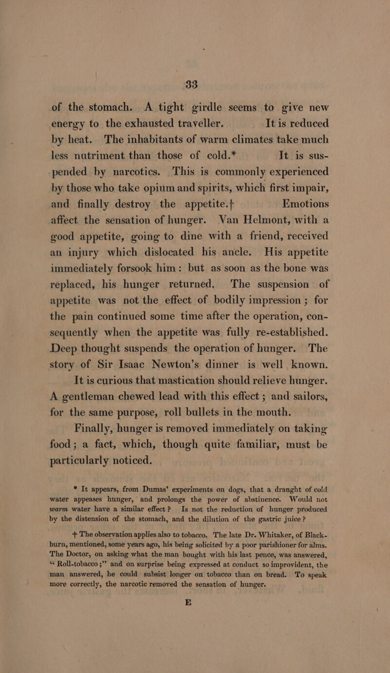 of the stomach. &lt;A tight girdle seems to give new energy to the exhausted traveller. _ It is reduced by heat. The inhabitants of warm climates take much less nutriment than.those of cold.* It is sus- pended by narcotics. This is commonly experienced by those who take opium and spirits, which first impair, and finally destroy the appetite.} Emotions affect the sensation of hunger. Van Helmont, with a good appetite, going to dine with a friend, received an injury which dislocated his ancle. His appetite immediately forsook him: but as soon as the bone was replaced, his hunger returned. The suspension of appetite was not the effect of bodily impression ; for the pain continued some time after the operation, con- sequently when the appetite was fully re-established. Deep thought suspends the operation of hunger. The story of Sir Isaac Newton’s dinner is well known. It is curious that mastication should relieve hunger. A gentleman chewed lead with this effect ; and sailors, for the same purpose, roll bullets in the mouth. Finally, hunger is removed immediately on taking food ; a fact, which, though quite familiar, must be particularly noticed. * It appears, from Dumas’ experiments on dogs, that a draught of cold water appeases hunger, and prolongs the power of abstinence. Would not ‘warm water have a similar effect? Is not the reduction of hunger produced by the distension of the stomach, and the dilution of the gastric juice ? ‘+ The observation applies also to tobacco. The late Dr. Whitaker, of Black- burn, mentioned, some years ago, his being solicited by a poor parishioner for alms. The Doctor, on asking what the man bought with his last pence, was answered, *¢ Roll-tobacco ;”” and on surprise being expressed at conduct so improvident, the man answered, he could subsist longer on tobacco than on bread. To speak more correctly, the narcotic removed the sensation of hunger. E