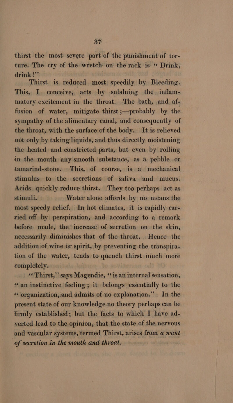 thirst the most severe part of the punishment of tor- ture. The cry of the wretch on the rack is “ Drink, drink !”’ : Thirst is reduced most speedily by Bleeding. This, I. conceive, acts by subduing the inflam- matory excitement in the throat. The bath, and. af- fusion of water, mitigate thirst ;—probably by the sympathy: of the alimentary canal, and consequently of the throat, with the surface of the body. It is relieved not only by taking liquids, and thus directly moistening the heated and constricted parts, but even by rolling ain the mouth any smooth substance, as a pebble or tamarind-stone. This, of course, is a mechanical stimulus. to the secretions of saliva and mucus. Acids quickly reduce thirst. They too perhaps act as stimull. Water alone affords by no means the most speedy relief. In hot climates, it is rapidly car- ried off by perspiration, and according to a remark before made, the increase of secretion on the skin, necessarily diminishes that of the throat. Hence the addition of wine or spirit, by preventing the transpira- tion of the water, tends to quench thirst much more completely. &lt;&lt; Thirst,” says Magendie, ‘is an internal sensation, “an instinctive feeling; it belongs essentially to the “« organization,.and admits of no explanation.”’ In the present state of our knowledge no theory perhaps can be firmly established; but the facts to which I have ad- verted lead to the opinion, that the state of the nervous and vascular systems, termed Thirst, arises from a want of secretion in the mouth and throat. :