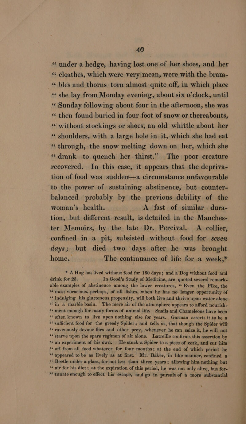 ‘“‘ under a hedge, having lost one of her shoes, and her ‘‘ cloathes, which were very mean, were with the bram- _ bles and thorns. torn almost quite off, in which place ‘‘ she lay from Monday evening, about six o’clock, until ‘‘ Sunday following about four in the afternoon, she was ** then found buried in four foot of snow or thereabouts, ‘* without stockings or shoes, an old whittle about her ‘«&lt; shoulders, with a large hole in it, which she had eat ‘« through, the snow melting down on her, which she ‘‘ drank to quench her thirst.’’ The poor creature recovered. In this case, it appears that the depriva- tion of food was sudden—a circumstance unfavourable ‘to the power of sustaining abstinence, but counter- balanced probably by the previous: debility of the woman’s_ health. A fast of similar . dura- tion, but different result, is detailed. in the Manches- ter Memoirs, by the late Dr. Percival. A collier, confined in a pit, subsisted without. food for seven days; but died two days after he was brought 4 . e home. The continuance of life for.a week,* * A Hog has lived without food for 160 days; and a Dog without food and drink for 25. In Good’s Study of Medicine, are quoted several remark- able examples of abstinence among the lower creatures, ‘‘ Even the Pike, the “* most voracious, perhaps, of all fishes, when he has.no longer. opportunity of *¢ indulging his gluttonous propensity, will both live and thrive upon water alone ‘¢in a marble basin. The mere air of the atmosphere appears to afford nourish- *¢ ment enough for many forms of animal life. Snails and Chameleons have been ‘* often known to live upon nothing else for years. Garman asserts it to be a ‘* sufficient food for the greedy Spider; and tells us, that though the Spider will ‘* ravenously devour flies and other prey, whenever he can seize it, he will not ** starve upon the spare regimen of air alone. Latreille confirms this assertion by ‘* an experimeut of his own. He stuck a Spider to a piece of cork, and cut him ** off from all food whatever for four months; at the end of which period he ‘* appeared to be as lively as at first. Mr. Baker, in like manner, confined a ‘* Beetle under a glass, for not less than three years; allowing him nothing but ‘* air for his diet; at the expiration of this period, he was not only alive, but for- ** tunate enough to effect his escape, and go in pursuit of a more substantial \