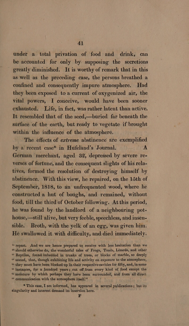 under a total privation of food and drink, can be accounted for only by supposing the secretions greatly diminished. It is worthy of remark that in this as well as the preceding case, the persons breathed a confined and consequently impure atmosphere. Had they been exposed toa current of oxygenized air, the vital powers, I conceive, would have been sooner exhausted. Life, in fact, was rather latent than active. It resembled that of the seed,—buried far beneath the surface of the earth, but ready to vegetate if brought within the influence of the atmosphere. ‘The effects of extreme abstinence are exemplified by a recent case* in Hufeland’s Journal. §= © A German merchant, aged 32, depressed by severe re- verses of fortune, and the consequent slights of his rela- tives, formed the resolution of destroying himself by abstinence. With this view, he repaired, on the 15th of September, 1818, to an unfrequented wood, where he constructed a hut of boughs, and remained, without food, till the third of October following. At this period, he was found by the landlord of a neighbouring pot- house,—still alive, but very feeble, speechless, and insen- sible. Broth, with the yelk of an egg, was given him. He swallowed it with difficulty, and died immediately. ‘¢ repast. And we are hence prepared to receive with less hesitation than we “should otherwise do, the wonderful tales of Frogs, Toads, Lizards, and other ‘¢ Reptiles, found imbedded in trunks of trees, or blocks of marble, so deeply “* seated, that, though exhibiting life and activity on exposure to the atmosphere, ‘¢ they must have been blocked up in their respective cavities for fifty, and, in some ‘instances, for a hundred years; cut off from every kind of food except the “ moisture by which perhaps they have been i Soni and from hi ch eh *¢ communication with the atmosphere itself.” * This case, I am informed, has appeared in several publications; but its singularity and interest demand its insertion here. F