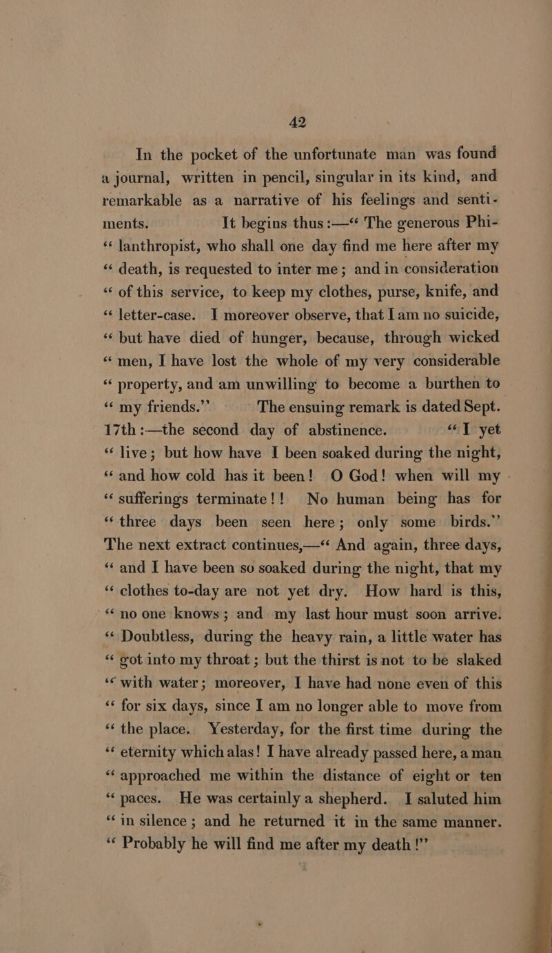 In the pocket of the unfortunate man was found a journal, written in pencil, singular in its kind, and remarkable as a narrative of his feelings and senti- ments. It begins thus :—‘ The generous Phi- ‘‘ lanthropist, who shall one day find me here after my ‘«‘ death, is requested to inter me; and in consideration ‘‘ of this service, to keep my clothes, purse, knife, and ‘‘ letter-case. I moreover observe, that lam no suicide, ‘‘ but have died of hunger, because, through wicked “men, I have lost the whole of my very considerable ‘‘ property, and am unwilling to become a burthen to 17th :—the second day of abstinence. “© T yet ‘‘ live; but how have I been soaked during the night, ‘‘ sufferings terminate!!_ No human being has for ‘‘three days been seen here; only some birds.” The next extract continues,—‘“ And again, three days, ‘«‘ and I have been so soaked during the night, that my ‘* for six days, since I am no longer able to move from ‘“‘ the place. Yesterday, for the first time during the ‘¢ eternity which alas! I have already passed here, a man ‘‘ approached me within the distance of eight or ten “paces. He was certainly a shepherd. I saluted him ‘in silence ; and he returned it in the same manner. ‘‘ Probably he will find me after my death !””