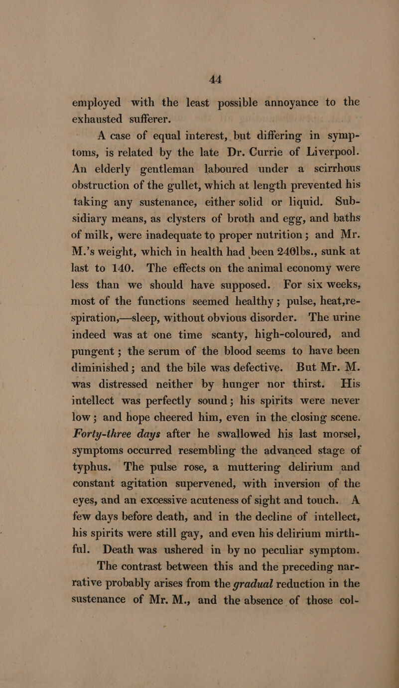 employed with the least possible annoyance to the exhausted sufferer. A case of equal interest, but differing in symp- toms, is related by the late Dr. Currie of Liverpool. An elderly gentleman laboured under a_ scirrhous obstruction of the gullet, which at length prevented his taking any sustenance, either solid or liquid. Sub- sidiary means, as clysters of broth and egg, and baths of milk, were inadequate to proper nutrition; and Mr. M.’s weight, which in health had been 246lbs., sunk at last to 140. The effects on the animal economy were less than we should have supposed. For six weeks, most of the functions seemed healthy ; pulse, heat,re- spiration,—sleep, without obvious disorder. The urine indeed was at one time scanty, high-coloured, and pungent ; the serum of the blood seems to have been diminished ; and the bile was defective. But Mr. M. was distressed neither by hunger nor thirst. His intellect was perfectly sound; his spirits were never low; and hope cheered him, even in the closing scene. Forty-three days after he swallowed his last morsel, symptoms occurred resembling the advanced stage of typhus. The pulse rose, a muttering delirium and constant agitation supervened, with inversion of the eyes, and an excessive acuteness of sight and touch. A few days before death, and in the decline of intellect, his spirits were still gay, and even his delirium mirth- ful. Death was ushered in by no peculiar symptom. The contrast between this and the preceding nar- rative probably arises from the gradual reduction in the sustenance of Mr. M., and the absence of those col-