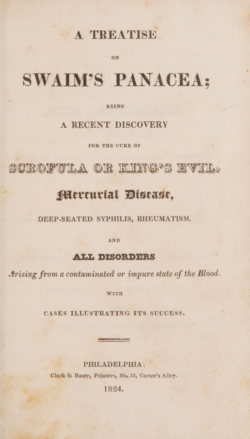 A TREATISE _ SWAIM’S PANACEA: A RECENT DISCOVERY FOR THE CURE OF SCROFULA OBR KING'S BVIbe PAervceurial Disease, DEEP-SEATED SYPHILIS, RHEUMATISM, AND ALL DISORDERS _ Arising from a contaminated or impure state of the Blood. WITH CASES ILLUSTRATING ITS SUCCESS. PHILADELPHIA: Clark &amp; Raser, Printers, No, 33, Carter’s Alley. 1824. Se ey a