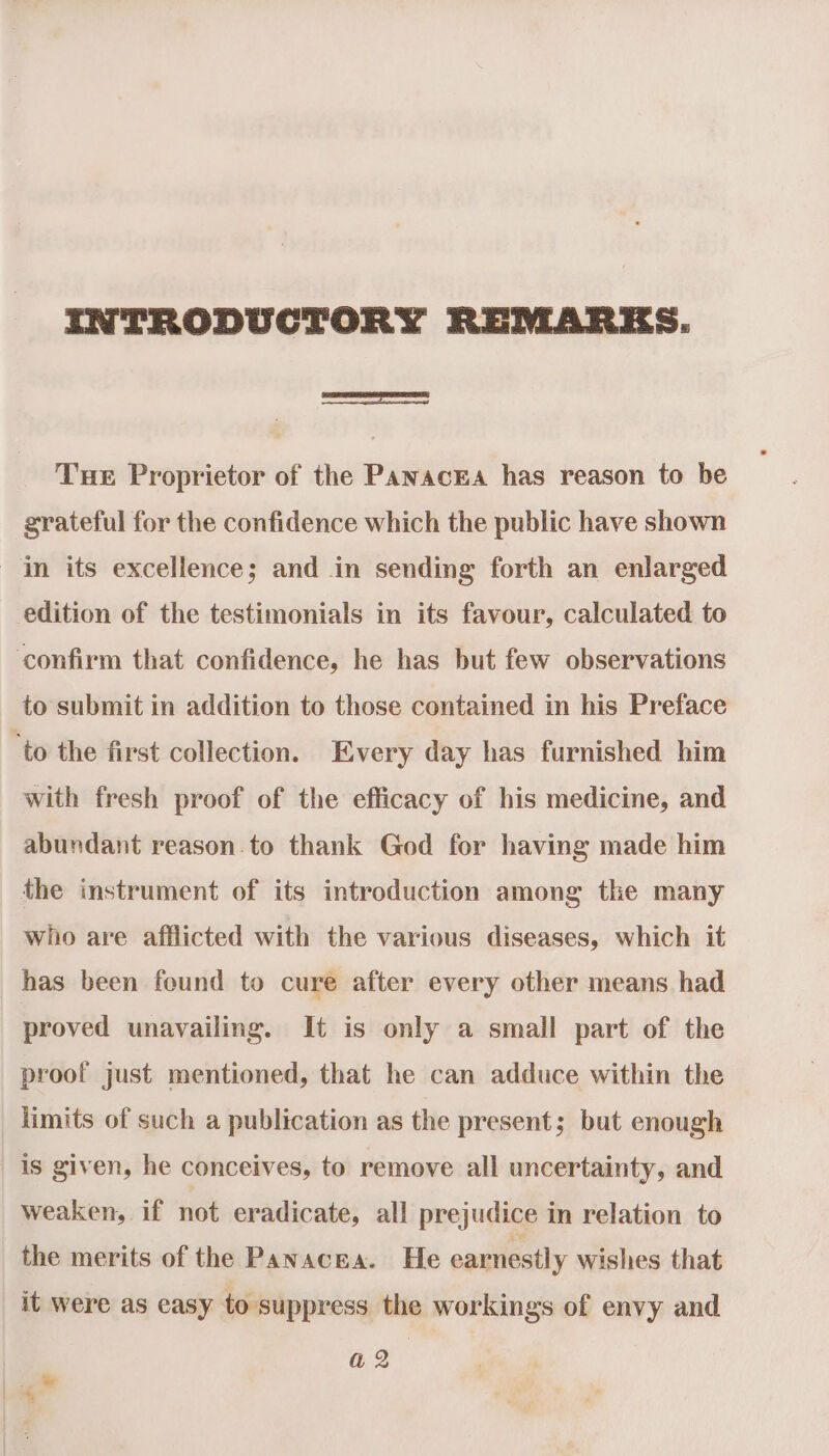 INTRODUCTORY REMARES. Tue Proprietor of the PanacEa has reason to be grateful for the confidence which the public have shown in its excellence; and in sending forth an enlarged edition of the testimonials in its favour, calculated to ‘confirm that confidence, he has but few observations to submit in addition to those contained in his Preface ‘to the first collection. Every day has furnished him with fresh proof of the efficacy of his medicine, and abundant reason.to thank God for having made him the instrument of its introduction among the many who are afflicted with the various diseases, which it has been found to cure after every other means had proved unavailing. It is only a small part of the proof just mentioned, that he can adduce within the limits of such a publication as the present; but enough is given, he conceives, to remove all uncertainty, and weaken, if not eradicate, all prejudice in relation to the merits of the Panacea. He earnestly wishes that it were as easy to suppress the workings of envy and a2