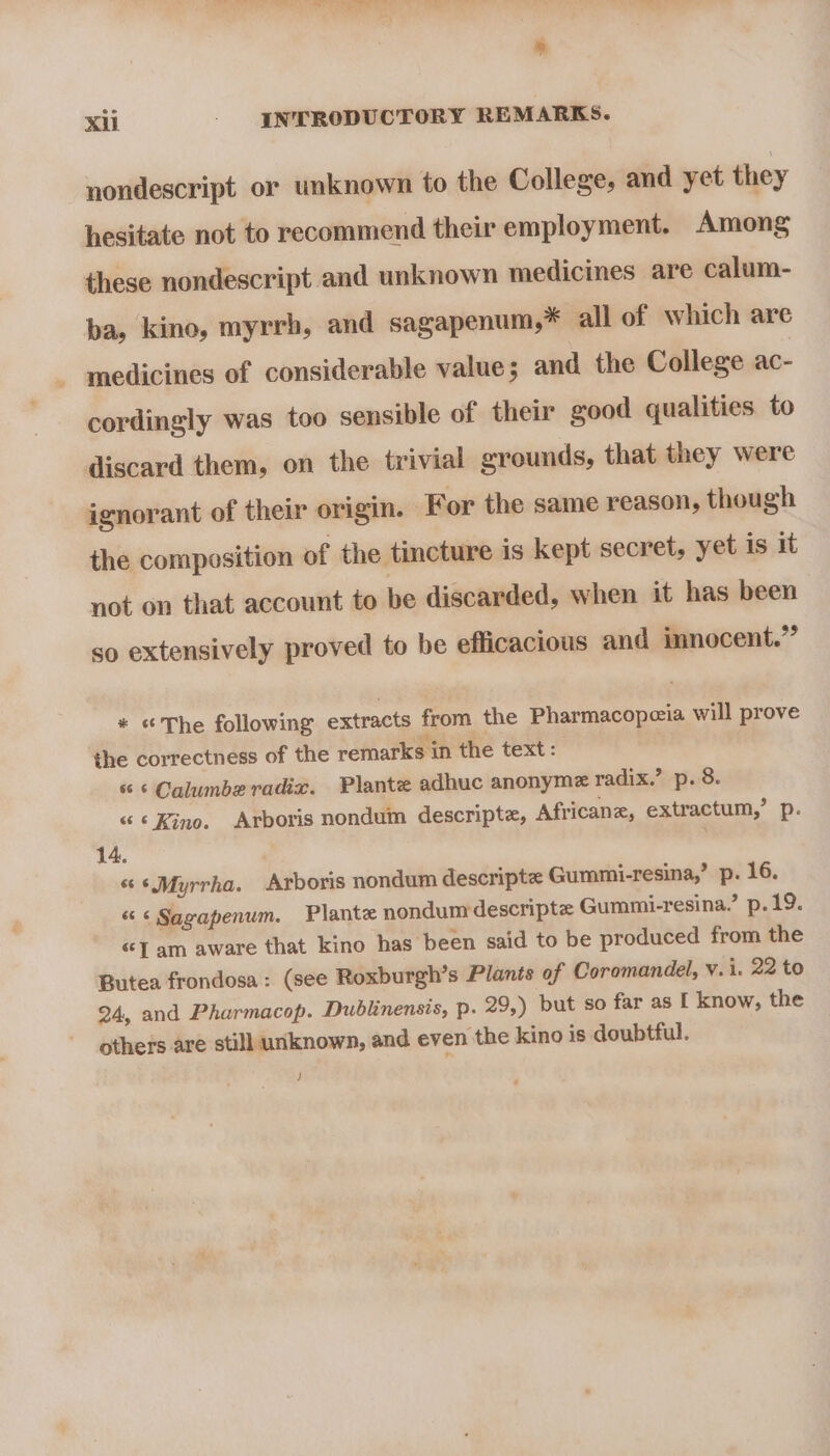 nondescript or unknown to the College, and yet they hesitate not to recommend their employment. Among these nondescript and unknown medicines are calum- ba, kino, myrrh, and sagapenum,* all of which are medicines of considerable value; and the College ac- cordingly was too sensible of their good qualities to discard them, on the trivial grounds, that they were ignorant of their origin. For the same reason, though the composition of the tincture is kept secret, yet is it not on that account to be discarded, when it has been | so extensively proved to be efficacious and imnocent.” * «The following extracts from the Pharmacopeia will prove the correctness of the remarks in the text: “ ‘ Calumbe radix. Plante adhuc anonyme radix.’ p. 8. « ¢ Kino. Arboris nonduin descripte, Africane, extractum,’ p. 14. 6‘ Myrrha. Arboris nondum descripte Gummi-resina,’ p. 16. « ¢ Sagapenum. Plante nondumdescripte Gummi-resina.’ p.19. “J am aware that kino has been said to be produced from the Butea frondosa : (see Roxburgh’s Plants of Coromandel, v. i. 22 to 24, and Pharmacop. Dublinensis, p. 29,) but so far as I know, the others are still unknown, and even the kino is doubtful. }