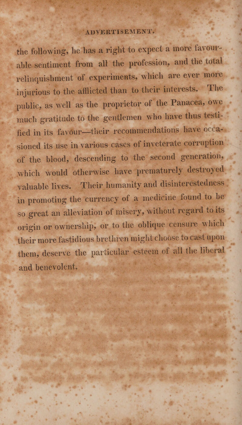 ADVERTISEMENT! the following, he: has ari ah to oxiect a more favour- » able: sentiment from all the profession, and the total velinquishment of experiments, which are ever more injurious to the afflicted than. to their interests. The ; public, as well as the proprietor of the Panacea, owe much gratitude to the gentlemen who have thus testi- fied i in its fay dur—their recommendations ave occas: : sioned its use in various: cases of inveterate corruption . of the blood, descending to the second generation, _ Which would otherwise have prematurely. destroyed valuable liv es, Their humanity. and disinteréstedness in promoting the currency of a medicine. found to be origin or ownership; or, to the oblique. censure. which their more fastidious brethren might choose to cast upon thems deserve the part ticular esteem of os the liberal * os . and benevolent, “si _ 58 ae -