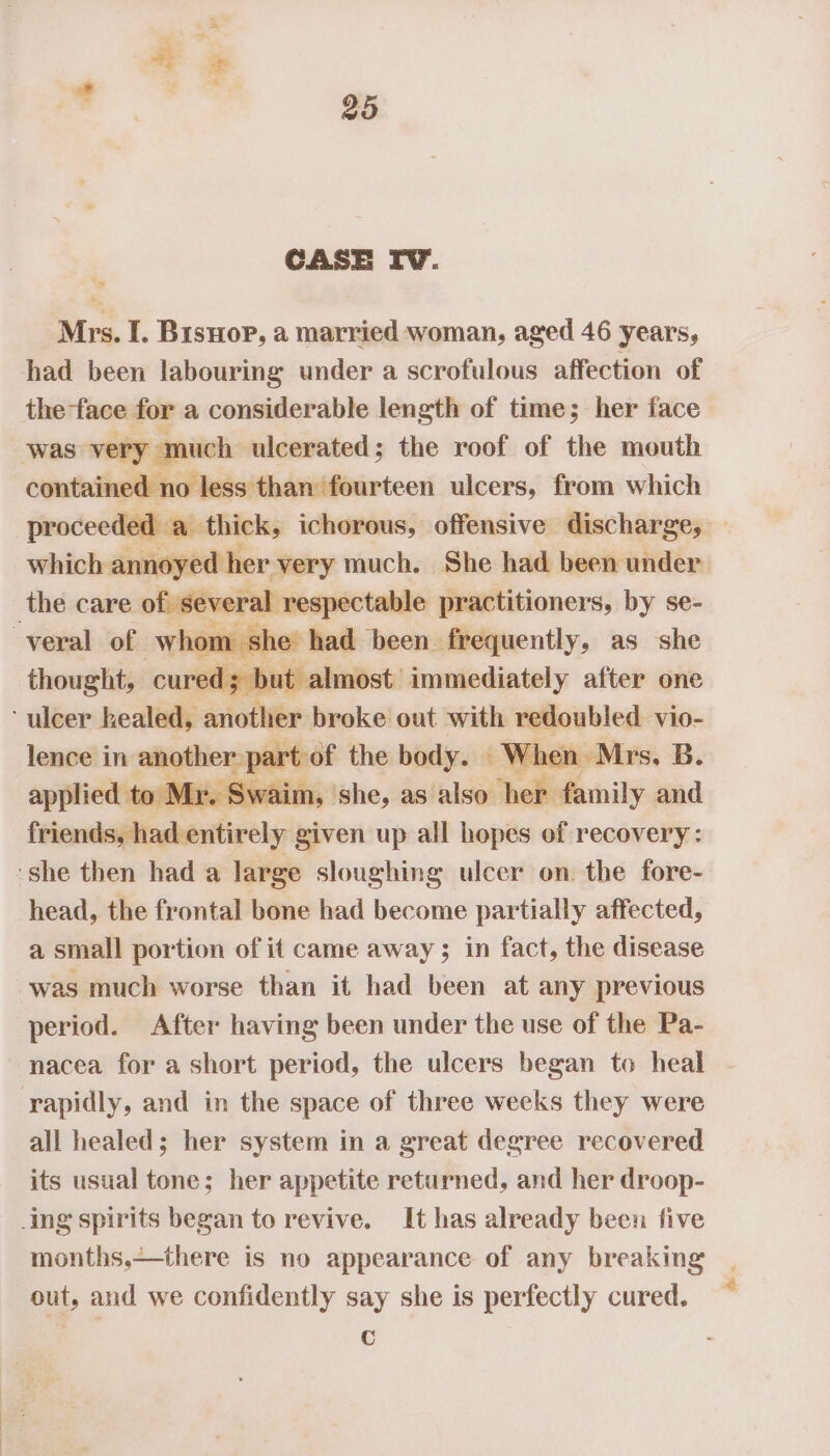 Mrs. I. Bisuop, a married woman, aged 46 years, had been labouring under a scrofulous affection of the face for a considerable length of time; her face ‘was very much ulcerated; the roof of the mouth contained no less than fourteen ulcers, from which proceeded a. thick, ichorous, offensive discharge, which annoyed her very much. She had been under’ the care of several res pectable practitioners, by se- -veral of whom she had been frequently, as she thought, cured; but almost immediately after one ‘ulcer healed, another broke out with redoubled vio- lence in eS the body. When Mrs, B. applied to Mr. Swaim, she, as also her family and friends, had entirely given up all hopes of recovery: ‘she then had a large sloughing ulcer on. the fore- head, the frontal bone had become partially affected, a small portion of it came away; in fact, the disease was much worse than it had been at any previous period. After having been under the use of the Pa- nacea for a short period, the ulcers began to heal rapidly, and in the space of three weeks they were all healed; her system in a great degree recovered its usual tone; her appetite returned, and her droop- ing spirits began to revive. It has already been five months,—there is no appearance of any breaking out, and we confidently say she is perfectly cured. c