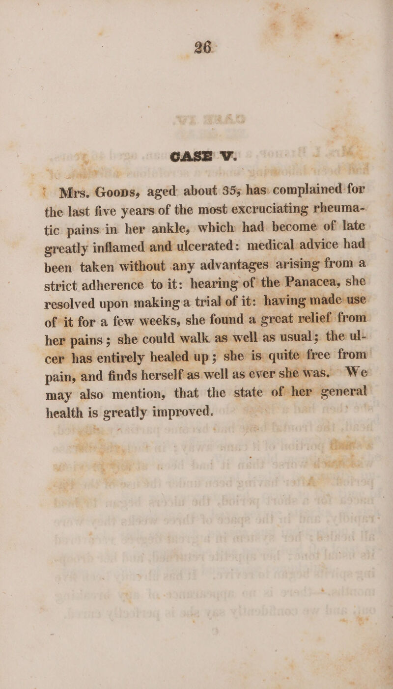 26° % CASE V. J i Bg, | Mrs. Goons, aged about 355 has: complained for the last five years of the most excruciating rheuma- tic pains in her ankle, which had become of late greatly inflamed and ulcerated: medical advice had been taken without any advantages arising from a strict adherence to it: hearing of the Panacea, she resolved upon making a trial of it: having made use of it for a few weeks, she found a great relief from. her pains ; she could walk as well as usual; the ul- cer has entirely healed up; she is quite free from pain, and finds herself as well as ever she was. We may also mention, that the state of her general health is greatly improved. a i ther © yie.= *